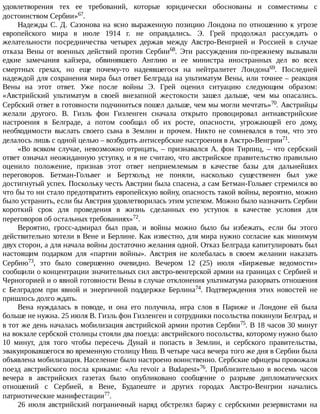 удовлетворения	 тех	 ее	 требований,	 которые	 юридически	 обоснованы	 и	 совместимы	 с
достоинством	Сербии»67.
Надежды	С.	Д.	Сазонова	на	ясно	выраженную	позицию	Лондона	по	отношению	к	угрозе
европейского	 мира	 в	 июле	 1914	 г.	 не	 оправдались.	 Э.	 Грей	 продолжал	 рассуждать	 о
желательности	 посредничества	 четырех	 держав	 между	 Австро-Венгрией	 и	 Россией	 в	 случае
отказа	 Вены	 от	 военных	 действий	 против	 Сербии68.	 Эти	 рассуждения	 по-прежнему	 вызывали
едкие	 замечания	 кайзера,	 обвинявшего	 Англию	 и	 ее	 министра	 иностранных	 дел	 во	 всех
смертных	 грехах,	 но	 еще	 почему-то	 надеявшегося	 на	 нейтралитет	 Лондона69.	 Последней
надеждой	для	сохранения	мира	был	ответ	Белграда	на	ультиматум	Вены,	или	точнее	–	реакция
Вены	 на	 этот	 ответ.	 Уже	 после	 войны	 Э.	 Грей	 оценил	 ситуацию	 следующим	 образом:
«Австрийский	 ультиматум	 в	 своей	 внезапной	 жестокости	 зашел	 дальше,	 чем	 мы	 опасались.
Сербский	ответ	в	готовности	подчиниться	пошел	дальше,	чем	мы	могли	мечтать»70.	Австрийцы
желали	 другого.	 В.	 Гизль	 фон	 Гизленген	 сначала	 открыто	 провоцировал	 антиавстрийские
настроения	 в	 Белграде,	 а	 потом	 сообщал	 об	 их	 росте,	 опасности,	 угрожающей	 его	 дому,
необходимости	 выслать	 своего	 сына	 в	 Землин	 и	 прочем.	 Никто	 не	 сомневался	 в	 том,	 что	 это
делалось	лишь	с	одной	целью	–	возбудить	антисербские	настроения	в	Австро-Венгрии71.
«Во	 всяком	 случае,	 невозможно	 отрицать,	 –	 признавался	 А.	 фон	 Тирпиц,	 –	 что	 сербский
ответ	означал	неожиданную	уступку,	и	я	не	считаю,	что	австрийское	правительство	правильно
оценило	 положение,	 признав	 этот	 ответ	 неприемлемым	 в	 качестве	 базы	 для	 дальнейших
переговоров.	 Бетман-Гольвег	 и	 Бертхольд	 не	 поняли,	 насколько	 существенен	 был	 уже
достигнутый	успех.	Поскольку	честь	Австрии	была	спасена,	а	сам	Бетман-Гольвег	стремился	во
что	бы	то	ни	стало	предотвратить	европейскую	войну,	опасность	такой	войны,	вероятно,	можно
было	устранить,	если	бы	Австрия	удовлетворилась	этим	успехом.	Можно	было	назначить	Сербии
короткий	 срок	 для	 проведения	 в	 жизнь	 сделанных	 ею	 уступок	 в	 качестве	 условия	 для
переговоров	об	остальных	требованиях»72.
Вероятно,	 гросс-адмирал	 был	 прав,	 и	 войны	 можно	 было	 бы	 избежать,	 если	 бы	 этого
действительно	хотели	в	Вене	и	Берлине.	Как	известно,	для	мира	нужно	согласие	как	минимум
двух	сторон,	а	для	начала	войны	достаточно	желания	одной.	Отказ	Белграда	капитулировать	был
настоящим	 подарком	 для	 «партии	 войны».	 Австрия	 не	 колебалась	 в	 своем	 желании	 наказать
Сербию73,	 это	 было	 совершенно	 очевидно.	 Вечером	 12	 (25)	 июля	 «Биржевые	 ведомости»
сообщили	о	концентрации	значительных	сил	австро-венгерской	армии	на	границах	с	Сербией	и
Черногорией	и	о	явной	готовности	Вены	в	случае	отклонения	ультиматума	разорвать	отношения
с	 Белградом	 при	 явной	 и	 энергичной	 поддержке	 Берлина74.	 Подтверждения	 этих	 новостей	 не
пришлось	долго	ждать.
Вена	 нуждалась	 в	 поводе,	 и	 она	 его	 получила,	 игра	 слов	 в	 Париже	 и	 Лондоне	 ей	 была
больше	не	нужна.	25	июля	В.	Гизль	фон	Гизленген	и	сотрудники	посольства	покинули	Белград,	и
в	тот	же	день	началась	мобилизация	австрийской	армии	против	Сербии75.	В	18	часов	30	минут
на	вокзале	сербской	столицы	стояли	два	поезда:	австрийского	посольства,	которому	нужно	было
10	 минут,	 для	 того	 чтобы	 пересечь	 Дунай	 и	 попасть	 в	 Землин,	 и	 сербского	 правительства,
эвакуировавшегося	во	временную	столицу	Ниш.	В	четыре	часа	вечера	того	же	дня	в	Сербии	была
объявлена	мобилизация.	Население	было	настроено	воинственно.	Сербские	офицеры	провожали
поезд	 австрийского	 посла	 криками:	 «Au	 revoir	 a	 Budapest»76.	 Приблизительно	 в	 восемь	 часов
вечера	 в	 австрийских	 газетах	 было	 опубликовано	 сообщение	 о	 разрыве	 дипломатических
отношений	 с	 Сербией,	 в	 Вене,	 Будапеште	 и	 других	 городах	 Австро-Венгрии	 начались
патриотические	манифестации77.
26	 июля	 австрийский	 пограничный	 наряд	 обстрелял	 баржу	 с	 сербскими	 резервистами	 на
 
