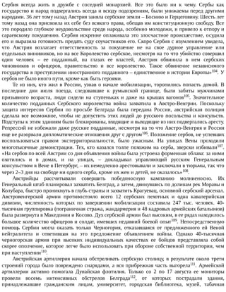 Сербия	 всегда	 жить	 в	 дружбе	 с	 соседней	 монархией.	 Все	 это	 было	 ни	 к	 чему.	 Сербы	 как
государство	и	народ	подвергались	всегда	и	всюду	подозрениям,	были	унижаемы	перед	другими
народами.	36	лет	тому	назад	Австрия	заняла	сербские	земли	–	Боснию	и	Герцеговину.	Шесть	лет
тому	назад	она	присвоила	их	себе	без	всякого	права,	обещав	им	конституционную	свободу.	Все
это	породило	глубокое	неудовольствие	среди	народа,	особенно	молодежи,	и	привело	к	отпору	и
сараевскому	покушению.	Сербия	искренне	оплакивала	это	злосчастное	происшествие,	осудила
его	и	выразила	готовность	предать	суду	соучастников	его.	Скоро	Сербия	с	изумлением	увидела,
что	 Австрия	 возлагает	 ответственность	 за	 покушение	 не	 на	 свое	 дурное	 управление	 или
отдельных	виновников,	но	на	все	Королевство	сербское,	несмотря	на	то	что	убийство	совершил
один	 человек	 –	 ее	 подданный,	 на	 глазах	 ее	 властей,	 Австрия	 обвинила	 в	 нем	 сербских
чиновников	 и	 офицеров,	 правительство	 и	 все	 королевство.	 Такое	 обвинение	 независимого
государства	в	преступлении	иностранного	подданного	–	единственное	в	истории	Европы»104.	У
сербов	не	было	иного	пути,	кроме	как	быть	героями.
Те	из	них,	кто	жил	в	России,	узнав	о	начале	мобилизации,	торопились	попасть	домой.	В
последние	 дни	 июля	 поезда,	 следовавшие	 к	 румынской	 границе,	 были	 забиты	 мужчинами
призывного	 возраста,	 люди	 сидели	 на	 ступеньках	 и	 даже	 на	 крышах	 вагонов105.	 Значительное
количество	 подданных	 Сербского	 королевства	 война	 захватила	 в	 Австро-Венгрии.	 Поскольку
защита	 интересов	 Сербии	 по	 просьбе	 Белграда	 была	 передана	 России,	 австрийская	 полиция
сделала	все	возможное,	чтобы	не	допустить	этих	людей	до	русского	посольства	и	консульств.
Подступы	к	этим	зданиям	были	блокированы,	входящие	и	выходящие	из	них	подвергались	аресту.
Репрессий	не	избежали	даже	русские	подданные,	несмотря	на	то	что	Австро-Венгрия	и	Россия
еще	не	разорвали	дипломатические	отношения	друг	с	другом106.	Положение	сербов,	не	успевших
воспользоваться	 правом	 экстерриториальности,	 было	 ужасным.	 На	 улицах	 Вены	 проходили
многотысячные	демонстрации.	Тех,	кто	казался	толпе	похожим	на	серба,	зверски	избивали107.
«На	сербов	по	всей	Австрии	со	дня	объявления	войны	была	устроена	форменная	облава:	за	ними
охотились	 и	 в	 домах,	 и	 на	 улицах,	 –	 докладывал	 управляющий	 русским	 Генеральным
консульством	в	Вене	в	Петербург,	–	их	немедленно	арестовывали	и	заключали	в	тюрьмы,	так	что
через	2–3	дня	на	свободе	ни	одного	серба,	кроме	их	жен	и	детей,	не	оказалось»108.
Австрийцы	 рассчитывали	 совершить	 победоносную	 кампанию	 молниеносно.	 Их
Генеральный	штаб	планировал	захватить	Белград,	а	затем,	двинувшись	по	долинам	рек	Моравы	и
Колубара,	быстро	проникнуть	в	глубь	страны	и	захватить	Крагуевац,	основной	сербский	арсенал.
Австровенгерской	 армии	 противостояло	 всего	 12	 сербских	 пехотных	 и	 одна	 кавалерийская
дивизии,	 численность	 которых	 по	 завершении	 мобилизации	 составила	 247	 тыс.	 человек.	 40-
тысячная	группировка	(пограничная	стража,	жандармерия	и	48	кадровых	армейских	батальонов)
была	развернута	в	Македонии	и	Косово.	Дух	сербской	армии	был	высоким,	в	ее	рядах	находилось
большое	количество	офицеров	и	солдат,	имевших	недавний	боевой	опыт109.	 Непосредственную
помощь	 Сербии	 могла	 оказать	 только	 Черногория,	 отказавшаяся	 от	 предложенного	 ей	 Веной
нейтралитета	 и	 ответившая	 на	 это	 предложение	 объявлением	 войны.	 Однако	 40-тысячная
черногорская	 армия	 при	 высоких	 индивидуальных	 качествах	 ее	 бойцов	 представляла	 собой
скорее	ополчение,	которое	легче	было	использовать	при	обороне	собственной	территории,	чем
при	наступлении110.
Австрийская	артиллерия	начала	обстреливать	сербскую	столицу,	в	результате	около	трети
строений	города	было	повреждено	снарядами,	а	вся	прибрежная	часть	выгорела111.	 Армейской
артиллерии	 активно	 помогала	 Дунайская	 флотилия.	 Только	 со	 2	 по	 17	 августа	 ее	 мониторы
провели	 восемь	 интенсивных	 обстрелов	 Белграда112,	 от	 которых	 пострадали	 здания,
принадлежавшие	 гражданским	 лицам,	 университет,	 городская	 библиотека,	 музей,	 табачная
 