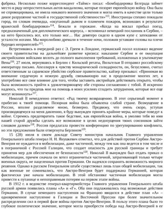 фабрика.	 Несколько	 позже	 корреспондент	 «Таймс»	 писал:	 «Бомбардировка	 Белграда	 займет
место	в	ряду	непростительных	актов	вандализма,	которые	позорят	европейскую	войну.	Она	была
не	спровоцирована,	не	имела	никакого	военного	значения	и	могла	иметь	в	качестве	цели	только
дикое	разрушение	частной	и	государственной	собственности»113.	Иностранцы	спешно	покидали
город,	 по	 словам	 очевидца,	 «окутанный	 дымом	 и	 пламенем	 пожаров,	 возникших	 в	 результате
вражеской	 бомбардировки»114.	 Бежали	 и	 горожане.	 «Когда	 на	 вокзал	 прибыл	 поезд,
предназначенный	для	дипломатического	корпуса,	–	вспоминал	немецкий	посланник	в	Сербии,	–
на	 него	 бросились	 все,	 кто	 только	 мог…	 Нас	 девятеро	 сидело	 в	 одном	 купе	 с	 затекшими	 от
усталости	ногами.	Мы	миролюбиво	дремали	в	течение	ночи,	положив	уставшие	головы	на	плечи
будущих	неприятелей»115.
Встретившись	в	очередной	раз	с	Э.	Греем	в	Лондоне,	германский	посол	изложил	видение
своего	 правительства	 на	 дальнейшее	 развитие	 кризиса:	 наказание	 Сербии	 и	 ее	 оккупация
австрийскими	войсками	вплоть	до	полного	выполнения	требований,	изложенных	в	ультиматуме
Вены116.	27	июля,	вернувшись	в	Берлин	с	Кильской	регаты,	Вильгельм	II	отправил	российскому
императору	письмо.	Апеллируя	к	чувству	монархической	солидарности,	он,	безусловно,	считал
ответственным	за	сараевское	убийство	сербское	правительство,	кайзер	призывал:	«Принимая	во
внимание	 сердечную	 и	 нежную	 дружбу,	 связывающую	 нас	 в	 продолжение	 многих	 лет,	 я
употребляю	все	свое	влияние	для	того,	чтобы	заставить	австрийцев	действовать	открыто,	чтобы
была	возможность	прийти	к	удовлетворяющему	обе	стороны	соглашению	с	тобой.	Я	искренно
надеюсь,	что	ты	придешь	мне	на	помощь	в	моих	усилиях	сгладить	затруднения,	которые	все	еще
могут	возникнуть»117.
Николай	 II	 немедленно	 ответил:	 «Рад	 твоему	 возвращению.	 В	 этот	 серьезный	 момент	 я
прибегаю	 к	 твоей	 помощи.	 Позорная	 война	 была	 объявлена	 слабой	 стране.	 Возмущение	 в
России,	 вполне	 разделяемое	 мною,	 безмерно.	 Предвижу,	 что	 очень	 скоро,	 уступая
производящемуся	на	меня	давлению,	я	буду	вынужден	принять	крайние	меры,	которые	поведут	к
войне.	Стремясь	предотвратить	такое	бедствие,	как	европейская	война,	я	умоляю	тебя	во	имя
нашей	 старой	 дружбы	 сделать	 все	 возможное	 в	 целях	 недопущения	 твоих	 союзников	 зайти
слишком	далеко»118.	Россия	предлагала	провести	конференцию	по	урегулированию	конфликта,
но	эти	предложения	были	отвергнуты	Берлином119.
15	 (28)	 июля	 в	 своем	 докладе	 Совету	 министров	 начальник	 Главного	 управления
Генерального	штаба	генерал	Н.	Н.	Янушкевич	отметил,	что	для	действий	против	Сербии	Австро-
Венгрия	не	нуждается	в	мобилизации,	даже	частичной,	между	тем	как	она	ведется	в	том	числе	и
в	 пограничной	 с	 Россией	 Галиции,	 что	 создает	 опасность	 для	 русской	 границы	 и	 требует
принятия	мер	для	обеспечения	ее	безопасности120.	 Николай	 II	 вынужден	 был	 отдать	 приказ	 о
мобилизации,	причем	сначала	он	хотел	ограничиться	частичной,	затрагивающей	только	четыре
военных	округа,	не	нацеленных	против	Германии.	Он	надеялся	сохранить	возможность	мирного
решения.	Однако	в	русском	Генеральном	штабе	существовал	лишь	план	общей	мобилизации,	так
как	 военные	 не	 сомневались,	 что	 Австро-Венгрия	 будет	 поддержана	 Германией,	 которая
фактически	 уже	 начала	 мобилизацию.	 В	 этой	 обстановке	 частичная	 мобилизация	 могла
привести	к	путанице	и	непоправимым	потерям	на	первом	этапе	войны.
В	 1912	 г.	 в	 ведомстве	 генерал-квартирмейстера	 Главного	 управления	 Генерального	 штаба
русской	армии	появились	планы	«А»	и	«Г».	Оба	они	подлаживались	под	возможные	действия
Германии.	 В	 случае	 немецкого	 наступления	 на	 Францию	 вводился	 в	 действие	 план	 «А»	 –
одновременное	 наступление	 в	 Галиции	 и	 Восточной	 Пруссии	 при	 более	 значительном
распределении	сил	в	первой	фазе	войны	против	Австро-Венгрии.	В	пользу	этого	плана	было	то
глубокое	политическое	значение,	которое	могла	приобрести	победа	над	Австро-Венгрией	в	ее
 