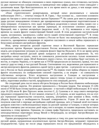 русские	военные	не	обманули	союзников	в	своих	первичных	планах,	они	готовились	наступать
на	двух	стратегических	направлениях,	и	приведенные	ими	цифры	довольно	точно	совпадают	с
указанными	 выше.	 Про	 Константинополь	 же	 в	 это	 время	 никто	 не	 думал,	 в	 чем	 вскоре	 опять
пришлось	убеждать	союзников127.
«План	 стратегического	 развертывания,	 который	 начал	 реализоваться	 с	 началом
мобилизации	1914	г.,	–	отмечал	генерал	В.	И.	Гурко,	–	был	основан	на…	нанесении	основного
удара	по	Австрии	и	затем	наступлении	против	Германии»128.	На	самом	деле	вместо	решающего
удара	 русское	 командование	 готовило	 две	 одновременные	 изолированные	 подготовительные	 к
нему	 операции:	 «Сложность	 этих	 задач	 потребовала	 разделения	 в	 начале	 войны	 наших	 сил	 и
одновременного	 наступления	 как	 против	 германцев,	 во	 исполнение	 союзного	 договора	 с
Францией,	 так	 и	 против	 австрийцев	 (выделено	 мной.	 –	 А.	 О.),	 являвшихся	 в	 этот	 период
времени	 на	 нашем	 фронте	 главенствующей	 боевой	 силой.	 В	 этом	 раздвоении	 наступательной
задачи,	 несомненно,	 заключалось	 слабое	 место	 нашей	 отечественной	 стратегии»129.	 К	 этому
остается	добавить,	что	выбора	как	такового	у	России	не	было:	она	вынуждена	была	учитывать
опасность,	 одновременно	 исходившую	 от	 вероятно	 пассивного	 в	 начале	 войны	 германского	 и
безусловно	активного	австрийского	фронтов.
Итак,	 центр	 интересов	 русской	 стратегии	 лежал	 в	 Восточной	 Пруссии:	 германское
наступление	 против	 Франции	 предоставляло	 России	 возможность	 использовать	 несколько
недель	для	исправления	ситуации	на	северном	фланге	Царства	Польского.	В	то	же	время	центр
тяжести	 мобилизованной	 русской	 армии	 находился	 на	 австрийском	 направлении.	 То,	 что
австрийцы	 начнут	 наступать,	 никто	 не	 сомневался,	 разногласия	 касались	 только	 возможного
направления	главного	удара.	Штаб	Киевского	округа	считал,	что	австрийцы	будут	наступать	на
восток,	в	сторону	Украины,	в	то	время	как	в	ГУГШ	предполагали	(и	оказались	правы),	что	они
нанесут	удар	на	север,	в	тыл	русской	Польше.	Соотношение	сил,	выделяемых	для	германского	и
австро-венгерского	фронтов,	равнялось	одной	трети	и	двум	третям	–	в	результате	ни	на	одном	из
них	у	России	не	было	решающего	превосходства130.	На	первом	этапе	войны	оборона	на	первом
фронте	 исключалась	 по	 соображениям	 союзной	 стратегии,	 а	 на	 втором	 –	 из	 совокупности
собственных	 интересов.	 Успех	 встречного	 наступления	 в	 Галиции	 и	 наступления	 с
недостаточными	силами	в	Восточной	Пруссии	зависел	теперь	только	от	мастерства	вождения
войск,	подготовки	штабов	и	частей,	продуманности	этих	операций,	расчета.
На	следующий	день	после	начала	обстрела	Белграда	в	России	была	объявлена	мобилизация
четырех	военных	округов.	Это	решение	принималось	с	большим	трудом.	Уже	вечером	15	(28)
июля	в	ГУГШ	были	готовы	проекты	двух	приказов	–	о	частной	и	общей	мобилизации.	В	11	часов
утра	16	(29)	июля	Ф.	фон	Пурталес	вновь	посетил	С.	Д.	Сазонова	и	от	лица	своего	императора
предложил	сотрудничество.	В	этот	момент,	отмечал	С.	Д.	Сазонов,	«я	мог	надеяться,	что	на	этот
раз	 германское	 правительство	 согласится,	 наконец,	 употребить	 свое	 влияние	 в	 Вене,	 чтобы
убедить	 Бертхольда	 в	 необходимости	 большей	 сговорчивости.	 Утром	 29	 июля	 мы	 еще	 не
получили	известий	о	переходе	австрийцами	сербской	границы,	зато	в	Главный	штаб	постоянно
доходили	известия	о	мобилизационных	мерах	на	русской	границе	в	Галиции,	о	начале	которых
мы	были	извещены	уже	несколько	дней	перед	тем	и	которые,	по	нашим	сведениям,	были	почти
закончены	к	этому	времени.	Германия,	по	словам	графа	Пурталеса,	продолжала	настаивать	на
непосредственных	 переговорах	 между	 Веной	 и	 Петроградом,	 на	 которые	 Австро-Венгрия	 по-
прежнему	не	соглашалась»131.
Однако	декларируемая	позиция	Берлина	сводилась	к	тому,	что	даже	частичная	мобилизация
русской	 армии,	 направленная	 исключительно	 против	 Австро-Венгрии,	 затрудняет	 германское
посредничество.	 Сразу	 же	 после	 ухода	 германского	 посла	 это	 предложение	 обсуждалось	 в
 