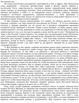 был	видимостью.
На	старые	антагонизмы	накладывались	противоречия	в	Азии	и	Африке.	Шла	бесконечная
гонка	 вооружений	 –	 гигантское	 противостояние	 армий	 и	 флотов,	 средств	 обороны	 и
наступления.	 Росла	 скорострельность	 стрелкового	 оружия,	 сокрушительная	 мощь	 орудий.
Армии	 перешли	 на	 магазинные	 винтовки,	 стали	 использовать	 бездымный	 порох,	 мобильную
тяжелую	 артиллерию,	 в	 1990-е	 гг.	 на	 вооружении	 начали	 поступать	 пулеметы.	 Границы
государств	 постепенно	 прикрывались	 кирпично-земляными,	 а	 затем	 броневыми	 и
железобетонными	крепостями.	Баланс	сил	держался	не	только	на	мощи	армий	и	флотов,	но	и	на
равновесии	союзов.	Теперь	оно	было	нарушено.
Л.	 фон	 Каприви	 пытался	 компенсировать	 это	 словами.	 Он	 убеждал	 русского	 посла	 в
Германии	 «передать	 г-ну	 Гирсу	 (министру	 иностранных	 дел	 России.	 –	 А.	 О.)	 его	 глубочайшее
почтение	 и	 передать	 уверения,	 что	 он	 сделает	 все	 в	 интересах	 поддержания	 наилучших
отношений	 между	 Германией	 и	 Россией.	 Говоря	 о	 князе	 Бисмарке,	 он	 якобы	 сравнил	 своего
предшественника	с	атлетом,	держащим	на	голове	и	в	каждой	руке	по	земному	шару,	он,	Каприви,
удовольствуется	и	тем,	если	ему	удастся	удержать	в	руках	хотя	бы	два	из	них»1.	Потерянный	им
«шар»	и	был	Россией.	Следует	отметить,	что	генерал	жил	под	дамокловым	мечом	собственных
угроз,	в	реализацию	которых	он	внес	немалый	вклад.	«Каприви	был	типичным	генштабистом,	–
вспоминал	 гросс-адмирал	 Альфред	 фон	 Тирпиц.	 –	 Этот	 мало	 кому	 понятный	 человек	 жил	 и
действовал,	 исходя	 из	 мысли,	 которую	 он	 в	 разговорах	 со	 мной	 часто	 выражал	 следующим
образом:	 «Будущей	 весной	 у	 нас	 будет	 война	 на	 два	 фронта».	 Каждый	 год	 он	 ждал	 войны
следующей	весной»2.
Л.	фон	Каприви	не	был	одинок,	подобные	настроения	царили	среди	германских	военных.
Начальник	 Большого	 Генерального	 штаба	 Гельмут	 фон	 Мольтке-старший	 также	 смотрел	 в
будущее	 без	 оптимизма.	 14	 мая	 1890	 г.	 он	 обратился	 к	 депутатам	 рейхстага	 с	 призывом
поддержать	проект	усиления	мирного	состава	германской	армии:	«Господа,	если	война,	которая
уже	свыше	десяти	лет	висит	над	нашими	головами	как	дамоклов	меч,	и	если	эта	война,	наконец,
вспыхнет,	то	никто	не	сможет	предугадать	ее	продолжительность	и	ее	конец.	В	борьбу	друг	с
другом	вступят	величайшие	европейские	державы,	вооруженные	как	никогда.	Ни	одна	из	них	не
может	быть	сокрушена	в	один	или	два	похода	так,	чтобы	она	признала	себя	побежденной,	чтобы
она	 была	 вынуждена	 заключить	 мир	 на	 суровых	 условиях,	 чтобы	 она	 не	 могла	 воспрянуть	 и
возобновить	 борьбу.	 Господа,	 это,	 может	 быть,	 будет	 семилетняя,	 а	 может,	 и	 тридцатилетняя
война,	и	горе	тому,	кто	воспламенит	Европу,	кто	первый	бросит	фитиль	в	пороховую	бочку…
Господа,	мирные	заявления	обоих	наших	соседей,	на	востоке	и	на	западе,	–	впрочем,	неустанно
продолжающих	 развивать	 свою	 военную	 подготовку,	 –	 и	 все	 прочие	 мирные	 данные,	 конечно,
представляют	большую	ценность,	но	обеспечение	своей	безопасности	мы	можем	искать	только
в	собственных	силах»3.	В	тот	же	день,	14	мая,	Вильгельм	II,	находившийся	тогда	в	Кёнигсберге,
поднял	тост	за	Восточную	Пруссию:	«Я	желаю,	чтобы	провинция	избегла	войны.	Но	если	бы,	по
воле	 Провидения,	 император	 был	 вынужден	 защищать	 границы,	 шпага	 Восточной	 Пруссии
сыграла	бы	в	борьбе	с	врагом	ту	же	роль,	как	и	в	1870	году»4.
Итак,	 среди	 соседей	 Германии,	 вызывавших	 опасения	 «мозга»	 ее	 армии,	 публично	 были
названы	Россия	и	Франция,	не	связанные	еще	никакими	взаимными	обязательствами.	К	этому
необходимо	 добавить,	 что	 сближение	 Англии	 и	 Тройственного	 союза	 начало	 принимать	 все
более	 открытый	 характер.	 Берлин	 не	 без	 оснований	 строил	 свои	 расчеты	 на	 использовании
противоречий	 в	 колониях	 для	 усиления	 своих	 европейских	 позиций.	 Лето	 1890	 г.	 стало
наилучшим	периодом	в	германо-английских	отношениях.	1	июля	1890	г.	в	столице	Германии	был
подписан	 англо-германский	 договор	 о	 разграничении	 сфер	 интересов	 двух	 государств	 в
 
