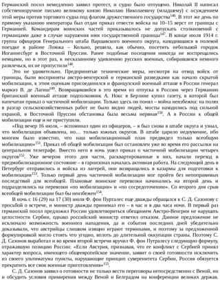 Германский	 посол	 немедленно	 заявил	 протест,	 и	 судно	 было	 отпущено.	 Николай	 II	 написал
собственноручное	 письмо	 великому	 князю	 Николаю	 Николаевичу	 (младшему)	 с	 осуждением
этой	меры	против	торгового	судна	под	флагом	дружественного	государства146.	В	этот	же	день	по
прямому	указанию	императора	был	отдан	приказ	отвести	войска	на	10–15	верст	от	границы	с
Германией.	 Командирам	 воинских	 частей	 приказывалось	 не	 допускать	 столкновений	 с
германцами	даже	в	случае	нарушения	ими	государственной	границы147.	 В	 конце	 июля	 1914	 г.
группа	 офицеров	 Генерального	 штаба	 Варшавского	 военного	 округа,	 находившаяся	 в	 полевой
поездке	 в	 районе	 Ломжа	 –	 Кольно,	 решила,	 как	 обычно,	 посетить	 небольшой	 городок
Иоганнесбург	 в	 Восточной	 Пруссии.	 Ранее	 подобные	 посещения	 никогда	 не	 воспрещались
немцами,	 но	 в	 этот	 раз,	 к	 несказанному	 удивлению	 русских	 военных,	 собиравшихся	 немного
развлечься,	их	не	пропустили148.
Это	 не	 удивительно.	 Предпринятые	 технические	 меры,	 несмотря	 на	 отвод	 войск	 от
границы,	 были	 восприняты	 австро-венгерской	 и	 германской	 разведками	 как	 начало	 скрытой
мобилизации,	к	этим	оценкам	присоединился	и	французский	военный	атташе	в	России	генерал
маркиз	 В.	 де	 Лагиш149.	 Возвращавшийся	 в	 это	 время	 из	 отпуска	 в	 Россию	 через	 Германию
британский	 военный	 атташе	 подполковник	 А.	 Нокс	 в	 Берлине	 купил	 газету,	 в	 которой	 был
напечатан	приказ	о	частичной	мобилизации.	Только	здесь	он	понял	–	война	неизбежна:	на	полях
в	 разгар	 сельскохозяйственных	 работ	 не	 было	 видно	 людей,	 мосты	 находились	 под	 сильной
охраной,	 в	 Восточной	 Пруссии	 обстановка	 была	 весьма	 нервная150.	 А	 в	 России	 к	 общей
мобилизации	еще	и	не	приступили.
«Под	вечер	16	июля,	–	вспоминал	один	из	офицеров,	–	я	был	снова	в	штабе	округа	и	узнал,
что	 мобилизация	 объявлена,	 но…	 только	 южных	 округов.	 В	 штабе	 царило	 недоумение,	 ибо
многим	 было	 известно,	 что	 наш	 мобилизационный	 план	 предвидел	 только	 всеобщую
мобилизацию»151.	Приказ	об	общей	мобилизации	был	остановлен	уже	во	время	его	рассылки	на
центральном	 телеграфе.	 Вместо	 него	 в	 ночь	 ушел	 приказ	 о	 частичной	 мобилизации	 четырех
округов152.	 Уже	 вечером	 этого	 дня	 части,	 расквартированные	 в	 них,	 начали	 переход	 в
предмобилизационное	состояние	–	в	гарнизонах	началась	активная	работа.	На	следующий	день	в
Петербург	 отправились	 и	 войска	 из	 лагерей,	 они	 возвращались	 в	 казармы	 для	 подготовки	 к
мобилизации153.	 Только	 первый	 день	 частичной	 мобилизации	 мог	 пройти	 без	 непоправимых
последствий	 для	 всеобщей.	 Плановые	 воинские	 перевозки	 начинались	 на	 второй	 день	 и
подразделялись	на	перевозки	«по	мобилизации»	и	«по	сосредоточению».	Со	второго	дня	срыв
всеобщей	мобилизации	был	бы	неизбежен154.
В	ночь	с	16	(29)	на	17	(30)	июля	Ф.	фон	Пурталес	еще	дважды	обращался	к	С.	Д.	Сазонову	с
просьбой	о	встрече,	и	министр	дважды	принимал	его	–	в	час	и	в	два	часа	ночи.	В	первый	раз
германский	посол	предложил	России	удовлетвориться	обещанием	Австро-Венгрии	не	нарушать
целостности	 Сербии,	 однако	 российский	 министр	 ответил	 отказом.	 Данное	 предложение	 не
исключало	 возможность	 военного	 нападения,	 да	 и	 события	 последних	 дней	 убедительно
доказывали,	 что	 австрийцы	 слишком	 изящно	 играют	 терминами,	 и	 поэтому	 за	 предложенной
формулировкой	могло	стоять	что	угодно,	вплоть	до	длительной	оккупации	страны.	Поэтому	С.
Д.	Сазонов	выработал	и	во	время	второй	встречи	вручил	Ф.	фон	Путралесу	следующую	формулу,
отражавшую	 позицию	 России:	 «Если	 Австрия,	 признавая,	 что	 ее	 конфликт	 с	 Сербией	 принял
характер	вопроса,	имеющего	общеевропейское	значение,	заявит	о	своей	готовности	исключить
из	 своего	 ультиматума	 пункты,	 нарушающие	 принцип	 суверенитета	 Сербии,	 Россия	 обязуется
прекратить	все	свои	военные	приготовления»155.
С.	Д.	Сазонов	заявил	о	готовности	не	только	вести	переговоры	непосредственно	с	Веной,	но
и	 обсудить	 условия	 примирения	 между	 Веной	 и	 Белградом	 на	 конференции	 великих	 держав.
 