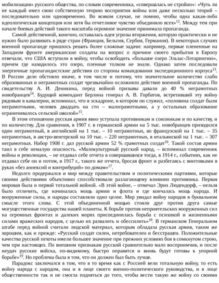 мобилизация»	русского	общества,	по	словам	современника,	«совершалась	не	стройно»:	«Чуть	ли
не	 каждый	 имел	 свою	 собственную	 теорию	 восприятия	 войны	 или	 даже	 несколько	 теорий	 –
последовательно	 или	 одновременно.	 Во	 всяком	 случае,	 не	 помню,	 чтобы	 одна	 какая-либо
идеологическая	концепция	или	хотя	бы	отчетливое	чувство	объединяло	всех»12.	Между	тем	при
начале	боевых	действий	такого	масштаба	огромное	значение	принимала	пропаганда.
Самой	действенной,	конечно,	оставалась	идея	угрозы	вторжения,	которую	практически	и	не
нужно	было	развивать	в	ряде	стран	(Франция,	Бельгия,	Сербия,	Германия).	В	некоторых	случаях
военной	пропаганде	пришлось	решать	более	сложные	задачи:	например,	первые	плененные	на
Западном	 фронте	 американские	 солдаты	 на	 вопрос	 о	 причине	 своего	 прибытия	 в	 Европу
отвечали,	что	США	вступили	в	войну,	чтобы	освободить	«большое	озеро	Эльзас-Лотарингию»,
причем	 где	 находилось	 это	 озеро,	 пленные	 толком	 не	 знали.	 Однако	 затем	 последовали
энергичные	пропагандистские	действия	со	стороны	командования	экспедиционного	корпуса13.
В	 России	 дело	 обстояло	 иначе,	 в	 том	 числе	 и	 потому,	 что	 значительное	 количество	 слабо
образованных	и	неграмотных	солдат	чрезвычайно	осложняло	действие	военной	пропаганды.	По
свидетельству	 А.	 И.	 Деникина,	 перед	 войной	 призывы	 давали	 до	 40	 %	 неграмотных
новобранцев14.	 Будущий	 комендант	 Берлина	 генерал	 А.	 В.	 Горбатов,	 встретивший	 эту	 войну
рядовым	в	кавалерии,	вспоминал,	что	в	эскадроне,	в	котором	он	служил,	«половина	солдат	были
неграмотными,	 человек	 двадцать	 на	 сто	 –	 малограмотными,	 а	 у	 остальных	 образование
ограничивалось	сельской	школой»15.
В	этом	отношении	русская	армия	явно	уступала	противникам	и	союзникам	и	по	качеству,	и
по	количеству.	Для	сравнения,	в	1907	г.	в	германской	армии	на	5	тыс.	новобранцев	приходился
один	 неграмотный,	 в	 английской	 на	 1	 тыс.	 –	 10	 неграмотных,	 во	 французской	 на	 1	 тыс.	 –	 35
неграмотных,	в	австро-венгерской	на	10	тыс.	–	220	неграмотных,	в	итальянской	на	1	тыс.	–	307
неграмотных.	Набор	1908	г.	дал	русской	армии	52	%	грамотных	солдат16.	 Такой	 состав	 армии
таил	 в	 себе	 немалую	 опасность.	 «Малокультурный	 русский	 народ,	 –	 вспоминал	 современник
войны	и	революции,	–	не	отдавал	себе	отчета	в	совершавшихся	тогда,	в	1914	г.,	событиях,	как	не
отдавал	себе	он	и	потом,	в	1917	г.,	такого	же	отчета,	бросая	фронт	и	разбегаясь	с	винтовками	в
руках	«без	аннексий	и	контрибуций»	по	домам»17.
Недолго	 продержался	 и	 мир	 между	 правительством	 и	 политическими	 партиями,	 которые
своими	 действиями	 объективно	 способствовали	 разлагающему	 влиянию	 противника.	 Первая
мировая	была	и	первой	тотальной	войной.	«В	этой	войне,	–	отмечал	Эрих	Людендорф,	–	нельзя
было	 отличить,	 где	 начиналась	 мощь	 армии	 и	 флота	 и	 где	 кончалась	 мощь	 народа.	 И
вооруженные	силы,	и	народы	составляли	одно	целое.	Мир	увидал	войну	народов	в	буквальном
смысле	 этого	 слова.	 С	 этой	 объединенной	 мощью	 стояли	 друг	 против	 друга	 самые
могущественные	государства	нашей	планеты.	К	борьбе	против	неприятельских	вооруженных	сил
на	 огромных	 фронтах	 и	 далеких	 морях	 присоединилась	 борьба	 с	 психикой	 и	 жизненными
силами	вражеских	народов,	с	целью	их	развалить	и	обессилить»18.	В	германском	Генеральном
штабе	 перед	 войной	 считали	 людской	 материал,	 которым	 обладала	 русская	 армия,	 таким	 же
хорошим,	как	и	прежде:	«Русский	солдат	силен,	нетребователен	и	бесстрашен.	Положительные
качества	русской	пехоты	имели	большее	значение	при	прежних	условиях	боя	в	сомкнутом	строю,
чем	при	настоящих.	По	внешним	признакам	русский	сравнительно	мало	восприимчив,	и	после
неудач	 русские	 войска,	 по-видимому,	 быстро	 оправятся	 и	 вновь	 будут	 готовы	 к	 упорной
борьбе»19.	Но	проблема	была	в	том,	что	он	должен	был	быть	лучше.
Парадокс	заключался	в	том,	что	в	то	время	как	с	Россией	вели	тотальную	войну,	то	есть
войну	 народа	 с	 народом,	 она	 и	 в	 лице	 своего	 военно-политического	 руководства,	 и	 в	 лице
общественности	 так	 и	 не	 смогла	 подняться	 до	 того,	 чтобы	 вести	 такую	 же	 войну	 со	 своими
 