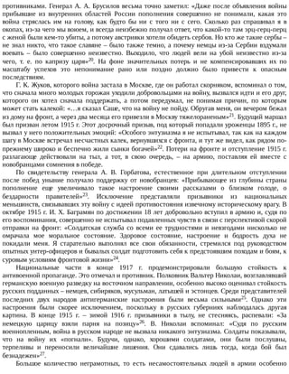противниками.	Генерал	А.	А.	Брусилов	весьма	точно	заметил:	«Даже	после	объявления	войны
прибывшие	 из	 внутренних	 областей	 России	 пополнения	 совершенно	 не	 понимали,	 какая	 это
война	 стряслась	 им	 на	 голову,	 как	 будто	 бы	 ни	 с	 того	 ни	 с	 сего.	 Сколько	 раз	 спрашивал	 я	 в
окопах,	из-за	чего	мы	воюем,	и	всегда	неизбежно	получал	ответ,	что	какой-то	там	эрц-герц-перц
с	женой	были	кем-то	убиты,	а	потому	австрияки	хотели	обидеть	сербов.	Но	кто	же	такие	сербы	–
не	знал	никто,	что	такое	славяне	–	было	также	темно,	а	почему	немцы	из-за	Сербии	вздумали
воевать	 –	 было	 совершенно	 неизвестно.	 Выходило,	 что	 людей	 вели	 на	 убой	 неизвестно	 из-за
чего,	 т.	 е.	 по	 капризу	 царя»20.	 На	 фоне	 значительных	 потерь	 и	 не	 компенсировавших	 их	 по
масштабу	 успехов	 это	 непонимание	 рано	 или	 поздно	 должно	 было	 привести	 к	 опасным
последствиям.
Г.	К.	Жуков,	которого	война	застала	в	Москве,	где	он	работал	скорняком,	вспоминал	о	том,
что	сначала	много	молодых	горожан	уходили	добровольцами	на	войну,	вызвался	идти	и	его	друг,
которого	 он	 хотел	 сначала	 поддержать,	 а	 потом	 передумал,	 не	 понимая	 причин,	 по	 которым
может	стать	калекой:	«…я	сказал	Саше,	что	на	войну	не	пойду.	Обругав	меня,	он	вечером	бежал
из	дому	на	фронт,	а	через	два	месяца	его	привезли	в	Москву	тяжелораненым»21.	Будущий	маршал
был	призван	летом	1915	г.	Этот	досрочный	призыв,	под	который	попадали	уроженцы	1895	г.,	не
вызвал	у	него	положительных	эмоций:	«Особого	энтузиазма	я	не	испытывал,	так	как	на	каждом
шагу	в	Москве	встречал	несчастных	калек,	вернувшихся	с	фронта,	и	тут	же	видел,	как	рядом	по-
прежнему	широко	и	беспечно	жили	сынки	богачей»22.	Потери	на	фронте	и	отступление	1915	г.
разлагающе	 действовали	 на	 тыл,	 а	 тот,	 в	 свою	 очередь,	 –	 на	 армию,	 поставляя	 ей	 вместе	 с
новобранцами	сомнения	в	победе.
По	 свидетельству	 генерала	 А.	 В.	 Горбатова,	 естественное	 при	 длительном	 отступлении
после	 побед	 уныние	 получало	 поддержку	 от	 новобранцев:	 «Прибывающее	 из	 глубины	 страны
пополнение	 еще	 увеличивало	 такое	 настроение	 своими	 рассказами	 о	 близком	 голоде,	 о
бездарности	 правителей»23.	 Исключение	 представляли	 призывники	 из	 национальных
меньшинств,	связывавших	эту	войну	с	идеей	противостояния	извечному	историческому	врагу.	В
октябре	1915	г.	И.	Х.	Баграмян	по	достижении	18	лет	добровольно	вступил	в	армию	и,	судя	по
его	воспоминания,	совершенно	не	испытывал	подавленных	чувств	в	связи	с	перспективой	скорой
отправки	 на	 фронт:	 «Солдатская	 служба	 со	 всеми	 ее	 трудностями	 и	 невзгодами	 нисколько	 не
омрачала	 мое	 моральное	 состояние.	 Здоровое	 состояние,	 настроение	 и	 бодрость	 духа	 не
покидали	 меня.	 Я	 старательно	 выполнял	 все	 свои	 обязанности,	 стремился	 под	 руководством
опытных	унтер-офицеров	и	бывалых	солдат	подготовить	себя	к	предстоявшим	походам	и	боям,	к
суровым	условиям	фронтовой	жизни»24.
Национальные	 части	 в	 конце	 1917	 г.	 продемонстрировали	 большую	 стойкость	 к
антивоенной	пропаганде.	Это	отмечал	и	противник.	Полковник	Вальтер	Николаи,	возглавлявший
германскую	военную	разведку	на	восточном	направлении,	особенно	высоко	оценивал	стойкость
русских	подданных	–	немцев,	сибиряков,	мусульман,	латышей	и	эстонцев.	Среди	представителей
последних	 двух	 народов	 антигерманские	 настроения	 были	 весьма	 сильными25.	 Однако	 эти
настроения	 были	 скорее	 исключением,	 поскольку	 в	 русских	 губерниях	 наблюдалась	 другая
картина.	 В	 конце	 1915	 г.	 –	 зимой	 1916	 г.	 призывники	 в	 тылу,	 не	 стесняясь,	 распевали:	 «За
немецкую	 царицу	 взяли	 парня	 на	 позицу»26.	 В.	 Николаи	 вспоминал:	 «Судя	 по	 русским
военнопленным,	война	в	русском	народе	не	вызвала	никакого	энтузиазма.	Солдаты	показывали,
что	 на	 войну	 их	 «погнали».	 Будучи,	 однако,	 хорошими	 солдатами,	 они	 были	 послушны,
терпеливы	 и	 переносили	 величайшие	 лишения.	 Они	 сдавались	 лишь	 тогда,	 когда	 бой	 был
безнадежен»27.
Большое	 количество	 неграмотных,	 то	 есть	 несамостоятельных	 людей	 в	 армии	 особенно
 