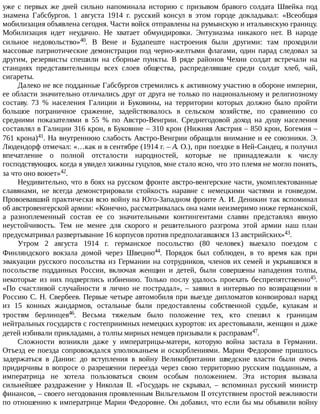 уже	 с	 первых	 же	 дней	 сильно	 напоминала	 историю	 с	 призывом	 бравого	 солдата	 Швейка	 под
знамена	 Габсбургов.	 1	 августа	 1914	 г.	 русский	 консул	 в	 этом	 городе	 докладывал:	 «Всеобщая
мобилизация	объявлена	сегодня.	Части	войск	отправлены	на	румынскую	и	итальянскую	границу.
Мобилизация	 идет	 неудачно.	 Не	 хватает	 обмундировки.	 Энтузиазма	 никакого	 нет.	 В	 народе
сильное	 недовольство»40.	 В	 Вене	 и	 Будапеште	 настроения	 были	 другими:	 там	 проходили
массовые	патриотические	демонстрации	под	черно-желтыми	флагами,	один	парад	следовал	за
другим,	 резервисты	 спешили	 на	 сборные	 пункты.	 В	 ряде	 районов	 Чехии	 солдат	 встречали	 на
станциях	 представительницы	 всех	 слоев	 общества,	 распределявшие	 среди	 солдат	 хлеб,	 чай,
сигареты.
Далеко	не	все	подданные	Габсбургов	стремились	к	активному	участию	в	обороне	империи,
ее	области	значительно	отличались	друг	от	друга	не	только	по	национальному	и	религиозному
составу.	 73	 %	 населения	 Галиции	 и	 Буковины,	 на	 территории	 которых	 должно	 было	 пройти
большое	 пограничное	 сражение,	 задействовалось	 в	 сельском	 хозяйстве,	 по	 сравнению	 со
средними	 показателями	 в	 55	 %	 по	 Австро-Венгрии.	 Среднегодовой	 доход	 на	 душу	 населения
составлял	в	Галиции	316	крон,	в	Буковине	–	310	крон	(Нижняя	Австрия	–	850	крон,	Богемия	–
761	крона)41.	На	внутреннюю	слабость	Австро-Венгрии	обращали	внимание	и	ее	союзники.	Э.
Людендорф	отмечал:	«…как	и	в	сентябре	(1914	г.	–	А.	О.),	при	поездке	в	Ней-Сандец,	я	получил
впечатление	 о	 полной	 отсталости	 народностей,	 которые	 не	 принадлежали	 к	 числу
господствующих.	когда	я	увидел	хижины	гуцулов,	мне	стало	ясно,	что	это	племя	не	могло	понять,
за	что	оно	воюет»42.
Неудивительно,	что	в	боях	на	русском	фронте	австро-венгерские	части,	укомплектованные
славянами,	 не	 всегда	 демонстрировали	 стойкость	 наравне	 с	 немецкими	 частями	 и	 гонведом.
Провоевавший	практически	всю	войну	на	Юго-Западном	фронте	А.	И.	Деникин	так	вспоминал
об	австровенгерской	армии:	«Конечно,	рассматривалась	она	нами	неизмеримо	ниже	германской,
а	 разноплеменный	 состав	 ее	 со	 значительными	 контингентами	 славян	 представлял	 явную
неустойчивость.	 Тем	 не	 менее	 для	 скорого	 и	 решительного	 разгрома	 этой	 армии	 наш	 план
предусматривал	развертывание	16	корпусов	против	предполагавшихся	13	австрийских»43.
Утром	 2	 августа	 1914	 г.	 германское	 посольство	 (80	 человек)	 выехало	 поездом	 с
Финляндского	 вокзала	 домой	 через	 Швецию44.	 Порядок	 был	 соблюден,	 в	 то	 время	 как	 при
эвакуации	русского	посольства	из	Германии	на	сотрудников,	членов	их	семей	и	укрывшихся	в
посольстве	 подданных	 России,	 включая	 женщин	 и	 детей,	 были	 совершены	 нападения	 толпы,
некоторые	 из	 них	 подверглись	 избиению.	 Только	 послу	 удалось	 проехать	 беспрепятственно45.
«По	 счастливой	 случайности	 я	 лично	 не	 пострадал»,	 –	 заявил	 в	 интервью	 по	 возвращении	 в
Россию	С.	Н.	Свербеев.	Первые	четыре	автомобиля	при	выезде	дипломатов	конвоировал	наряд
из	 15	 конных	 жандармов,	 остальные	 были	 предоставлены	 собственной	 судьбе,	 кулакам	 и
тростям	 берлинцев46.	 Весьма	 тяжелым	 было	 положение	 тех,	 кто	 спешил	 к	 границам
нейтральных	государств	с	гостеприимных	немецких	курортов:	их	арестовывали,	женщин	и	даже
детей	избивали	прикладами,	а	толпы	мирных	немцев	призывали	к	расправам47.
Сложности	 возникли	 даже	 у	 императрицы-матери,	 которую	 война	 застала	 в	 Германии.
Отъезд	ее	поезда	сопровождался	улюлюканьем	и	оскорблениями.	Марии	Федоровне	пришлось
задержаться	 в	 Дании:	 до	 вступления	 в	 войну	 Великобритании	 шведские	 власти	 были	 очень
придирчивы	 в	 вопросе	 о	 разрешении	 переезда	 через	 свою	 территорию	 русским	 подданным,	 а
императрица	 не	 хотела	 пользоваться	 своим	 особым	 положением.	 Эта	 история	 вызвала
сильнейшее	 раздражение	 у	 Николая	 II.	 «Государь	 не	 скрывал,	 –	 вспоминал	 русский	 министр
финансов,	–	своего	негодования	проявленным	Вильгельмом	II	отсутствием	простой	вежливости
по	отношению	к	императрице	Марии	Федоровне.	Он	добавил,	что	если	бы	мы	объявили	войну
 