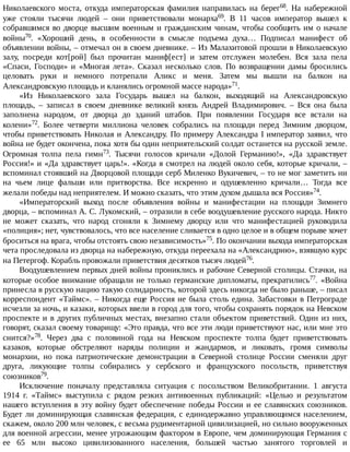 Николаевского	 моста,	 откуда	 императорская	 фамилия	 направилась	 на	 берег68.	 На	 набережной
уже	 стояли	 тысячи	 людей	 –	 они	 приветствовали	 монарха69.	 В	 11	 часов	 император	 вышел	 к
собравшимся	во	дворце	высшим	военным	и	гражданским	чинам,	чтобы	сообщить	им	о	начале
войны70.	 «Хороший	 день,	 в	 особенности	 в	 смысле	 подъема	 духа…	 Подписал	 манифест	 об
объявлении	войны,	–	отмечал	он	в	своем	дневнике.	–	Из	Малахитовой	прошли	в	Николаевскую
залу,	 посреди	 кот[рой]	 был	 прочитан	 маниф[ест]	 и	 затем	 отслужен	 молебен.	 Вся	 зала	 пела
«Спаси,	 Господи»	 и	 «Многая	 лета».	 Сказал	 несколько	 слов.	 По	 возвращении	 дамы	 бросились
целовать	 руки	 и	 немного	 потрепали	 Аликс	 и	 меня.	 Затем	 мы	 вышли	 на	 балкон	 на
Александровскую	площадь	и	кланялись	огромной	массе	народа»71.
«Из	 Николаевского	 зала	 Государь	 вышел	 на	 балкон,	 выходящий	 на	 Александровскую
площадь,	 –	 записал	 в	 своем	 дневнике	 великий	 князь	 Андрей	 Владимирович.	 –	 Вся	 она	 была
заполнена	 народом,	 от	 дворца	 до	 зданий	 штабов.	 При	 появлении	 Государя	 все	 встали	 на
колени»72.	 Более	 четверти	 миллиона	 человек	 собрались	 на	 площади	 перед	 Зимним	 дворцом,
чтобы	приветствовать	Николая	и	Александру.	По	примеру	Александра	I	император	заявил,	что
война	не	будет	окончена,	пока	хотя	бы	один	неприятельский	солдат	останется	на	русской	земле.
Огромная	 толпа	 пела	 гимн73.	 Тысячи	 голосов	 кричали	 «Долой	 Германию!»,	 «Да	 здравствует
Россия!»	и	«Да	здравствует	царь!».	«Когда	я	смотрел	на	людей	около	себя,	которые	кричали,	–
вспоминал	стоявший	на	Дворцовой	площади	серб	Миленко	Вукичевич,	–	то	не	мог	заметить	ни
на	 чьем	 лице	 фальши	 или	 притворства.	 Все	 искренно	 и	 одушевленно	 кричали…	 Тогда	 все
желали	победы	над	неприятелем.	И	можно	сказать,	что	этим	духом	дышала	вся	Россия»74.
«Императорский	 выход	 после	 объявления	 войны	 и	 манифестации	 на	 площади	 Зимнего
дворца,	–	вспоминал	А.	С.	Лукомский,	–	отразили	в	себе	воодушевление	русского	народа.	Никто
не	 может	 сказать,	 что	 народ	 сгоняли	 к	 Зимнему	 дворцу	 или	 что	 манифестацией	 руководила
«полиция»;	нет,	чувствовалось,	что	все	население	сливается	в	одно	целое	и	в	общем	порыве	хочет
броситься	на	врага,	чтобы	отстоять	свою	независимость»75.	По	окончании	выхода	императорская
чета	проследовала	из	дворца	на	набережную,	откуда	переехала	на	«Александрию»,	взявшую	курс
на	Петергоф.	Корабль	провожали	приветствия	десятков	тысяч	людей76.
Воодушевлением	первых	дней	войны	прониклись	и	рабочие	Северной	столицы.	Стачки,	на
которые	особое	внимание	обращали	не	только	германские	дипломаты,	прекратились77.	 «Война
принесла	в	русскую	нацию	такую	солидарность,	которой	здесь	никогда	не	было	раньше,	–	писал
корреспондент	«Таймс».	–	Никогда	еще	Россия	не	была	столь	едина.	Забастовки	в	Петрограде
исчезли	за	ночь,	и	казаки,	которых	ввели	в	город	для	того,	чтобы	сохранять	порядок	на	Невском
проспекте	и	в	других	публичных	местах,	внезапно	стали	объектом	приветствий.	Один	из	них,
говорят,	сказал	своему	товарищу:	«Это	правда,	что	все	эти	люди	приветствуют	нас,	или	мне	это
снится?»78.	 Через	 два	 с	 половиной	 года	 на	 Невском	 проспекте	 толпа	 будет	 приветствовать
казаков,	 которые	 обстреляют	 наряды	 полиции	 и	 жандармов,	 и	 ликовать,	 громя	 символы
монархии,	 но	 пока	 патриотические	 демонстрации	 в	 Северной	 столице	 России	 сменяли	 друг
друга,	 ликующие	 толпы	 собирались	 у	 сербского	 и	 французского	 посольств,	 приветствуя
союзников79.
Исключение	 поначалу	 представляла	 ситуация	 с	 посольством	 Великобритании.	 1	 августа
1914	 г.	 «Таймс»	 выступила	 с	 рядом	 резких	 антивоенных	 публикаций:	 «Целью	 и	 результатом
нашего	вступления	в	эту	войну	будет	обеспечение	победы	России	и	ее	славянских	союзников.
Будет	ли	доминирующая	славянская	федерация,	с	единодержавно	управляющимся	населением,
скажем,	около	200	млн	человек,	с	весьма	рудиментарной	цивилизацией,	но	сильно	вооруженных
для	военной	агрессии,	менее	угрожающим	фактором	в	Европе,	чем	доминирующая	Германия	с
ее	 65	 млн	 высоко	 цивилизованного	 населения,	 большей	 частью	 занятого	 торговлей	 и
 