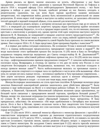 Армия	 рвалась	 на	 фронт,	 многие	 опасались	 не	 успеть.	 «Настроение	 у	 нас	 было
праздничное,	 –	 вспоминал	 о	 своем	 движении	 к	 границам	 Восточной	 Пруссии	 из	 Тифлиса	 в
августе	 1914	 г.	 младший	 офицер	 13-го	 лейб-гренадерского	 Эриванского	 полка,	 –	 все	 были
уверены	 в	 победе	 и	 даже	 скажу	 больше,	 наиболее	 ретивые	 из	 нас	 боялись	 опоздать	 к
решительному	 сражению,	 так	 как	 всем	 было	 хорошо	 вдолблено	 нашими	 военными
авторитетами,	 что	 современная	 война	 должна	 быть	 молниеносной	 и	 решительной	 по	 своим
результатам.	Я	лично	верил	этой	теории	и	выступил	на	войну	налегке,	не	запасшись	абсолютно
теплой	одеждой	и	хорошей	походной	обувью,	столь	важной	для	пехотинца»116.
Война	позволила	решить	вопрос,	к	которому	несколько	раз	приступали	еще	до	ее	начала.	В
1913	 г.	 в	 очередной	 раз	 планировали	 запретить	 продажу	 водки	 (император	 крайне	 негативно
относился	к	«пьяному	бюджету»,	то	есть	к	продаже	водки	казной,	что,	по	его	мнению,	приучало
крестьян	к	алкоголизму	и	разоряло	их),	однако	против	этой	идеи	энергично	выступил	министр
финансов	В.	Н.	Коковцов,	не	находивший	в	продаже	алкоголя	ничего	предосудительного117.	 На
сколько-нибудь	 решительные	 меры	 в	 отношении	 этого	 зла	 перед	 войной	 правительство	 пойти
так	и	не	решилось.	Тем	не	менее	необходимость	самой	борьбы	была	признана	на	самом	высоком
уровне.	Уже	в	апреле	1914	г.	П.	Л.	Барк	представил	Думе	программу	борьбы	с	пьянством118.
А	в	первые	дни	войны	ситуация	изменилась.	На	основании	Устава	о	воинской	повинности
1912	 г.	 в	 период	 мобилизации	 предполагалось	 прекращение	 торговли	 вином	 и	 водкой119.	 Не
везде	 выполнение	 этого	 требования	 прошло	 без	 эксцессов.	 6	 (19)	 июля	 в	 Баку	 из	 Петербурга
направился	 товарищ	 министра	 внутренних	 дел	 Свиты	 генерал-майор	 В.	 Ф.	 Джунковский120.
Поездка	была	вызвана	забастовкой	рабочих	нефтяных	промыслов,	но	к	16	(29)	июля	она	пошла
на	спад	–	нефтепромышленники	приняли	предложения	генерала121.	С	началом	мобилизации	он
поспешил	 назад.	 Возвращаясь	 в	 столицу,	 он	 проехал	 в	 эти	 дни	 по	 всему	 югу	 России	 и	 стал
свидетелем	 беспорядков	 в	 районе	 Владикавказа,	 вызванных	 тем,	 что	 запасные	 осаждали	 и
иногда	 громили	 винные	 лавки122.	 Часто	 мобилизованные	 являлись	 на	 призывные	 пункты	 с
изрядным	запасом	спиртного	и	в	первые	часы	по	прибытии	в	части	вели	себя	вызывающе.	«Всю
ночь	по	лагерю	неслись	пьяные	песни,	–	вспоминал	прибытие	в	Тулу	призывных	современник.	–
Зато	 утром	 наступила	 реакция:	 отрезвевших	 запасных	 одели	 в	 военное	 обмундирование,
превратив	таким	образом	в	солдат	–	и	стали	они	тише	воды,	ниже	травы»123.
Иногда	беспорядки	заканчивались	не	столь	простым	способом.	В	Армавире	волнения	среди
запасных	 Кавказской	 кавалерийской	 дивизии	 закончились	 даже	 убийством	 офицера124.	 Были
заминки	в	ходе	мобилизации	на	Волге	и	в	некоторых	районах	Сибири.	В	г.	Барнауле	Томской
губернии,	 в	 Пермской,	 Орловской,	 Могилевской	 губерниях	 волнения	 среди	 призываемых,	 по
большей	 части	 связанные	 с	 прекращением	 винной	 торговли,	 приобрели	 большой	 размах125.
Правда,	вскоре	эти	локальные	неурядицы	(на	южном	направлении,	начиная	от	Ростова-на-Дону,
по	 словам	 В.	 Ф.	 Джунковского,	 царил	 образцовый	 порядок)	 были	 преодолены.	 В	 Баку
прекратилась	 забастовка.	 Он	 вспоминал:	 «По	 мере	 приближения	 к	 Петербургу	 мое	 волнение
росло,	 26-го	 я	 был	 в	 Москве,	 провел	 несколько	 часов	 и	 был	 свидетелем	 того	 благодушного
подъема	и	бодрости	духа,	охвативших	все	слои	населения.	Работа	кипела,	чувствовался	могучий
порыв	энтузиазма»126.
Еще	13	(26)	июля	1914	г.	военный	министр	обратился	к	министру	финансов	с	просьбой	о
повсеместном	 запрещении	 винной	 торговли	 до	 окончания	 стратегического	 сосредоточения
войск	на	границе.	4	(17)	августа	1914	г.,	находясь	в	Москве,	Николай	II,	сославшись	на	просьбы
крестьян	 остановить	 торговлю	 вином,	 принял	 решение	 обсудить	 вопрос	 о	 закрытии	 винных
лавок	 в	 Совете	 министров.	 На	 заседании	 Совета	 министров	 9	 (22)	 августа	 просьба	 военного
министра	была	удовлетворена,	особенно	активно	выступал	в	ее	поддержку	министр	внутренних
 