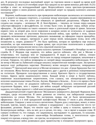 дел.	 В	 результате	 последовал	 высочайший	 запрет	 на	 торговлю	 вином	 и	 водкой	 на	 время	 всей
мобилизации.	22	августа	(4	сентября)	запрет	был	продлен	на	все	время	военных	действий.	8	(21)
октября	 в	 ответ	 на	 всеподданнейший	 адрес	 Всероссийского	 союза	 христиан-трезвенников
император	заявил	о	своем	решении	сделать	временный	запрет	на	продажу	казенного	алкоголя
постоянным127.
Впрочем,	наибольшая	опасность	при	проведении	мобилизации	заключалась	не	в	волнениях
и	не	в	запрете	на	продажу	спиртного,	а	в	разнице	между	запасными,	недавно	вернувшимися	из
строя,	 и	 теми	 из	 них,	 кто	 успел	 уже	 отвыкнуть	 от	 армейской	 дисциплины.	 «Первые	 были
солдаты	 как	 солдаты,	 –	 вспоминал	 М.	 Д.	 Бонч-Бруевич,	 –	 тянулись	 не	 только	 перед	 каждым
субалтерн-офицером	 и	 фельдфебелем,	 но	 готовы	 были	 стать	 во	 фронт	 перед	 любым	 унтер-
офицером…	Не	действовал	на	такого	«нижнего	чина»	и	длительный	отрыв	от	армии.	Запасные
первого	 типа	 на	 второй	 день	 после	 появления	 в	 казармах	 ничем	 не	 отличались	 от	 кадровых
солдат.	 Зато	 запасные	 из	 участников	 Русско-японской	 войны,	 едва	 прибыв	 в	 полк,	 начали
проявлять	 всевозможные	 претензии;	 держались	 вызывающе,	 на	 офицеров	 глядели	 враждебно,
фельдфебеля,	 как	 «шкуру»,	 презирали	 и	 даже	 передо	 мной,	 командиром	 полка,	 вели	 себя
независимо	 и,	 скорее,	 развязно»128.	 Это	 была	 проблема,	 которая	 не	 приобрела	 еще	 опасных
масштабов,	 но	 при	 невнимании	 к	 кадрам	 армии,	 при	 отсутствии	 политического	 и	 идейного
единства	внутри	страны	вполне	могла	стать	серьезной	опасностью.
В	первые	дни	войны	единство	страны	казалось	прочным.	Спешивший	в	Петербург	на	место
службы	 В.	 Г	 Федоров	 еще	 надеялся,	 что	 войны	 удастся	 избежать:	 «Но	 уже	 в	 Москве	 я
почувствовал,	 что	 надежды	 мои	 не	 оправдываются.	 Я	 видел	 на	 улицах	 войска,	 спешно
возвращающиеся	из	лагерей	в	казармы.	Части	шли	по	городу	походным	порядком,	запыленные	и
усталые.	Говорили,	что	войска	возвращены	из	лагерей	ввиду	ожидавшейся	мобилизации.	В	тот
же	вечер	в	Москве	на	Лубянской	площади	начались	патриотические	манифестации.	Экстренные
выпуски	 газет	 разбирались	 нарасхват.	 Понемногу	 всеми	 овладело	 тревожное,	 лихорадочное
состояние»129.	Британский	вице-консул	в	Москве	вспоминал	эти	дни:	«Среди	буржуазии	был	тот
же	энтузиазм.	Жены	богатых	купцов	соревновались	друг	с	другом	в	денежных	пожертвованиях
на	 госпитали.	 Проходили	 гала-представления	 в	 пользу	 Красного	 Креста	 в	 государственных
театрах.	 Царила	 оргия	 национального	 гимна.	 Каждый	 вечер	 в	 опере	 и	 балете	 публика,
охваченная	 экзальтированным	 патриотизмом,	 стоя	 слушала,	 как	 императорский	 оркестр
исполнял	национальные	гимны	России,	Англии,	Франции	и	Бельгии…	Если	в	это	время	и	были
пессимисты,	 их	 голос	 не	 раздавался	 публично.	 Революция	 казалась	 невозможной	 даже	 в
отдаленном	 будущем,	 хотя	 с	 первого	 дня	 войны	 каждый	 либерально	 настроенный	 русский
надеялся,	что	победа	принесет	с	собой	конституционные	реформы»130.
Двадцатитрехлетний	студент-филолог	Московского	университета	Дмитрий	Фурманов	был,
очевидно,	 среди	 пессимистов.	 В	 своем	 дневнике	 он	 отметил,	 как	 либеральные	 ожидания
проявлялись	 на	 улицах	 Москвы.	 Эти	 настроения,	 правда,	 еще	 не	 были	 организационно
оформлены:	 «Был	 я	 в	 этой	 грандиозной	 манифестации	 Москвы	 17	 июля	 в	 день	 объявления
мобилизации.	Скверное	у	меня	осталось	впечатление.	Подъем	духа	у	некоторых,	может,	и	очень
большой,	 чувство,	 может,	 искреннее,	 глубокое	 и	 неудержимое	 –	 но	 в	 большинстве	 что-то	 тут
фальшивое,	 деланное.	 Видно,	 что	 многие	 идут	 из	 любви	 к	 шуму	 и	 толкотне,	 нравится	 эта
бесконтрольная	свобода	–	хоть	на	миг,	да	и	я	делаю,	что	хочу,	–	так	и	звучит	в	каждом	слове.	И
скверно	 особенно	 то,	 что	 главари,	 эти	 закрикивалы,	 выглядывают	 то	 дурачками,	 то	 нахалами.
«Долой	 Австрию!»	 –	 и	 крикнет	 какая-нибудь	 бесшабашная	 голова,	 и	 многоголосое	 «ура»
покроет	его	призыв,	а	между	тем	–	ни	чувства,	ни	искреннего	сочувствия»131.
«Потенциально	 война	 развязывала	 руки	 правительству	 в	 отношении	 внутреннего	 врага,	 –
 