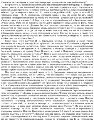 правительства,	к	которому,	к	удивлению	императора,	присоединился	и	военный	министр13.
Все	решилось	на	заседании	правительства	под	председательством	императора	в	Петергофе.
Оно	состоялось	на	так	называемой	«Ферме»	–	в	павильоне	в	дворцовом	парке,	состоявшем	из
зала	и	небольших	пристроек.	Посредине	этого	зала	был	установлен	стол,	окруженный	старинной
мебелью.	Здесь	и	собрались	министры.	Во	главе	стола	сидел	Николай	II,	справа	от	него	–	И.	Л.
Горемыкин,	 слева	 –	 В.	 А.	 Сухомлинов.	 Император	 заявил	 о	 том,	 что	 желал	 бы	 дать	 Совету
министров	некоторые	полномочия	на	период	его	отсутствия	–	решение	им	было	уже	принято14.
«Он	нам	сказал,	–	вспоминал	П.	Л.	Барк,	–	что	после	печальной	японской	войны	его	постоянно
мучила	 мысль,	 будто	 он	 не	 выполнил	 своего	 долга	 Верховного	 вождя	 армии	 и	 флота.	 Когда
военное	 положение	 наше	 на	 Дальнем	 Востоке	 сделалось	 критическим,	 на	 его	 обязанности
лежало	стать	во	главе	армии.	Верховный	вождь	должен	переносить	вместе	со	своими	воинами
все	 испытания	 судьбы,	 и	 он	 до	 сих	 пор	 не	 может	 простить	 того,	 что	 он	 не	 отправился	 в
действующую	 армию,	 когда	 ее	 стали	 преследовать	 неудачи.	 Поэтому	 он	 решил,	 в	 случае	 если
Промыслу	Божьему	угодно	ниспослать	нам	новые	тяжкие	испытания,	не	медлить	ни	одного	дня
и	сейчас	же	стать	во	главе	войск»15.
Сразу	 после	 этого	 выступил	 И.	 Л.	 Горемыкин,	 который	 со	 слезами	 на	 глазах	 умолял
императора	не	покидать	столицу.	Глава	правительства	пользовался	абсолютным	доверием,	его
речь	 произвела	 видимое	 впечатление.	 Затем	 последовали	 выступления	 главноуправляющего
землеустройством	 и	 земледелием	 А.	 В.	 Кривошеина	 и	 министра	 юстиции	 И.	 Г	 Щегловитова.
Последний,	 ссылаясь	 на	 пример	 Петра	 Великого	 и	 случай	 с	 Прутским	 походом,	 доказывал
важность	 нахождения	 монарха	 в	 столице16.	 Против	 идеи	 императора	 выступил	 даже	 министр
Двора	 граф	 В.	 Б.	 Фредерикс.	 Мысль	 практически	 всех	 выступавших	 сводилась	 к	 простой
формуле:	 «Личность	 монарха	 должна	 находиться	 вне	 досягаемости	 какой	 бы	 то	 ни	 было
критики»17.	Заключительное	слово	сказал	военный	министр,	к	которому	обратился	Николай	II.
Он	также	выступил	против,	аргументируя	свою	позицию	нежеланием	идти	против	большинства
коллег	по	правительству.	«Значит,	и	военный	министр	против	меня»,	–	заключил	государь	и	на
отъезде	в	армию	больше	не	настаивал»,	–	вспоминал	В.	А.	Сухомлинов18.
При	 этом,	 как	 отметил	 морской	 министр	 И.	 К.	 Григорович,	 император,	 согласившись	 с
мнением	 своих	 министров,	 все	 же	 заметил,	 «что	 впоследствии	 этот	 вопрос	 еще	 раз	 нужно
обсудить»19.	По	свидетельству	В.	Н.	Воейкова,	первоначально	императора	уговорили	назначить
главнокомандующим	В.	А.	Сухомлинова,	но	тот	неожиданно	предложил	кандидатуру	великого
князя	Николая	Николаевича	(младшего)20.	Это	произошло	вскоре	после	совещания	в	Петергофе,
и	В.	А.	Сухомлинов	ответил,	что	он	против	перемещения	в	начале	войны	начальствующих	лиц,
так	как	это	может	вызвать	нежелательные	импровизации	в	составе	командования.
Затем	возник	вопрос	о	Николае	Николаевиче,	и	это	было	естественно.	Образ	великого	князя
среди	военных	был	устойчивым	и	в	целом	положительным:	«Человек	крупного	размаха,	прямой,
решительный,	получивший	законченное	высшее	военное	образование,	имевший	за	собою	опыт
турецкой	 войны,	 связанной	 с	 популярным	 именем	 его	 отца	 –	 великого	 князя	 Николая
Николаевича	 (старшего),	 импонировавший	 своею	 внешностью,	 прошедший,	 наконец,	 ряд
строевых	 должностей	 от	 младшего	 офицера	 до	 главнокомандующего	 столичным	 округом
включительно,	 –	 в	 таком	 виде	 рисовался	 облик	 великого	 князя	 России»21.	 Из	 этих	 качеств	 у
военного	 министра	 не	 было	 только	 импозантной	 внешности.	 Николай	 II	 первоначально
планировал	 назначить	 Николая	 Николаевича	 командующим	 6-й	 армией,	 которая	 должна	 была
охранять	 подступы	 к	 Петербургу22.	 Военный	 министр	 заявил,	 что	 опасается	 сопротивления	 со
стороны	такого	подчиненного,	и	поэтому	хотел	бы	получить	заверение	самого	великого	князя,
что	 он	 откажется	 от	 главнокомандования.	 Однако	 он	 неожиданно	 для	 В.	 А.	 Сухомлинова
 
