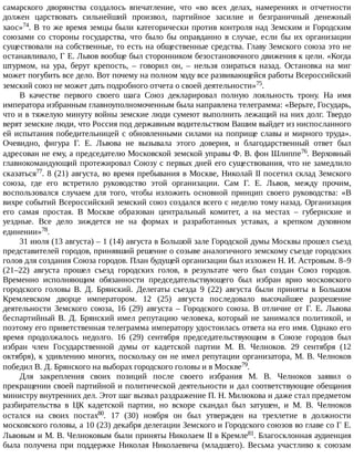 самарского	 дворянства	 создалось	 впечатление,	 что	 «во	 всех	 делах,	 намерениях	 и	 отчетности
должен	 царствовать	 сильнейший	 произвол,	 партийное	 засилие	 и	 безграничный	 денежный
хаос»74.	В	то	же	время	земцы	были	категорически	против	контроля	над	Земским	и	Городским
союзами	 со	 стороны	 государства,	 что	 было	 бы	 оправданно	 в	 случае,	 если	 бы	 их	 организации
существовали	на	собственные,	то	есть	на	общественные	средства.	Главу	Земского	союза	это	не
останавливало,	Г	Е.	Львов	вообще	был	сторонником	безостановочного	движения	к	цели.	«Когда
штурмом,	 на	 ура,	 берут	 крепость,	 –	 говорил	 он,	 –	 нельзя	 озираться	 назад.	 Остановка	 на	 миг
может	погубить	все	дело.	Вот	почему	на	полном	ходу	все	развивающейся	работы	Всероссийский
земский	союз	не	может	дать	подробного	отчета	о	своей	деятельности»75.
В	 качестве	 первого	 своего	 шага	 Союз	 декларировал	 полную	 лояльность	 трону.	 На	 имя
императора	избранным	главноуполномоченным	была	направлена	телеграмма:	«Верьте,	Государь,
что	и	в	тяжелую	минуту	войны	земские	люди	сумеют	выполнить	лежащий	на	них	долг.	Твердо
верят	земские	люди,	что	Россия	под	державным	водительством	Вашим	выйдет	из	ниспосланного
ей	испытания	победительницей	с	обновленными	силами	на	поприще	славы	и	мирного	труда».
Очевидно,	 фигура	 Г.	 Е.	 Львова	 не	 вызывала	 этого	 доверия,	 и	 благодарственный	 ответ	 был
адресован	не	ему,	а	председателю	Московской	земской	управы	Ф.	В.	фон	Шлиппе76.	Верховный
главнокомандующий	протежировал	Союзу	с	первых	дней	его	существования,	что	не	замедлило
сказаться77.	8	(21)	августа,	во	время	пребывания	в	Москве,	Николай	II	посетил	склад	Земского
союза,	 где	 его	 встретило	 руководство	 этой	 организации.	 Сам	 Г.	 Е.	 Львов,	 между	 прочим,
воспользовался	 случаем	 для	 того,	 чтобы	 изложить	 основной	 принцип	 своего	 руководства:	 «В
вихре	событий	Всероссийский	земский	союз	создался	всего	с	неделю	тому	назад.	Организация
его	 самая	 простая.	 В	 Москве	 образован	 центральный	 комитет,	 а	 на	 местах	 –	 губернские	 и
уездные.	 Все	 дело	 зиждется	 не	 на	 формах	 и	 разработанных	 уставах,	 а	 крепком	 духовном
единении»78.
31	июля	(13	августа)	–	1	(14)	августа	в	Большой	зале	Городской	думы	Москвы	прошел	съезд
представителей	городов,	принявший	решение	о	созыве	аналогичного	земскому	съезде	городских
голов	для	создания	Союза	городов.	План	будущей	организации	был	изложен	Н.	И.	Астровым.	8–9
(21–22)	 августа	 прошел	 съезд	 городских	 голов,	 в	 результате	 чего	 был	 создан	 Союз	 городов.
Временно	 исполняющим	 обязанности	 председательствующего	 был	 избран	 врио	 московского
городского	 головы	 В.	 Д.	 Брянский.	 Делегаты	 съезда	 9	 (22)	 августа	 были	 приняты	 в	 Большом
Кремлевском	 дворце	 императором.	 12	 (25)	 августа	 последовало	 высочайшее	 разрешение
деятельности	 Земского	 союза,	 16	 (29)	 августа	 –	 Городского	 союза.	 В	 отличие	 от	 Г.	 Е.	 Львова
беспартийный	В.	Д.	Брянский	имел	репутацию	человека,	который	не	занимался	политикой,	и
поэтому	его	приветственная	телеграмма	императору	удостоилась	ответа	на	его	имя.	Однако	его
время	 продолжалось	 недолго.	 16	 (29)	 сентября	 председательствующим	 в	 Союзе	 городов	 был
избран	 член	 Государственной	 думы	 от	 кадетской	 партии	 М.	 В.	 Челноков.	 29	 сентября	 (12
октября),	к	удивлению	многих,	поскольку	он	не	имел	репутации	организатора,	М.	В.	Челноков
победил	В.	Д.	Брянского	на	выборах	городского	головы	и	в	Москве79.
Для	 закрепления	 своих	 позиций	 после	 своего	 избрания	 М.	 В.	 Челноков	 заявил	 о
прекращении	своей	партийной	и	политической	деятельности	и	дал	соответствующие	обещания
министру	внутренних	дел.	Этот	шаг	вызвал	раздражение	П.	Н.	Милюкова	и	даже	стал	предметом
разбирательства	 в	 ЦК	 кадетской	 партии,	 но	 вскоре	 скандал	 был	 затушен,	 и	 М.	 В.	 Челноков
остался	 на	 своих	 постах80.	 17	 (30)	 ноября	 он	 был	 утвержден	 на	 трехлетие	 в	 должности
московского	головы,	а	10	(23)	декабря	делегации	Земского	и	Городского	союзов	во	главе	со	Г	Е.
Львовым	и	М.	В.	Челноковым	были	приняты	Николаем	II	в	Кремле81.	Благосклонная	аудиенция
была	 получена	 при	 поддержке	 Николая	 Николаевича	 (младшего).	 Весьма	 участливо	 к	 союзам
 