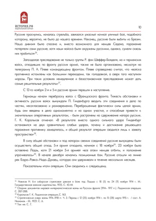 10
Русские проснулись, началась стрельба, завязался ужасный ночной уличный бой, подобного
которому, вероятно, не было до нашего времени. Наконец, русские были выбиты из Брезин.
Наша дивизия была спасена и, вместо возможного для немцев Седана, поражение
потерпели сами русские; хотя наши войска были окружены русскими, однако, сумели сквозь
них пробиться»26
.
Запоздалое преследование не только группы Р. фон Шеффер-Бояделя, но и германских
войск, отходивших по фронту русских армий, также не было организовано, несмотря на
телеграмму П. А. Плеве командующему фронтом. Плеве справедливо считал, что «войска
противника истомлены как большими переходами, так голодовкой, а сверх того наступили
морозы. При таких условиях немедленное и безостановочное преследование может дать
самые решительные результаты»27
.
С 12-го ноября 2-я и 5-я русские армии перешли в наступление.
Германцы начали переброску войск с Французского фронта. Тяжесть обстановки и
активность русских войск вынуждали П. Гинденбурга вводить эти соединения в дело по
частям, несогласованно и разновременно. Переброшенные фактически силы целой армии,
будь они введены в дело одномоментно и на одном участке, и способные привести к
значительным оперативным результатам, – были растрачены на сдерживание напора русских.
Г. К. Корольков отмечал: «В результате вместо одного сильного удара Гинденбург
остановился на двух сравнительно слабых ударах, почему и достижение решающего
поражения противнику замедлялось, и общий результат операции сводился лишь к захвату
пространства»28
.
В силу общей обстановки и под напором свежих соединений русские вынуждены были
осуществить общий отход. 5-я армия отходила, начиная с 18 ноября29
. 23 ноября была
оставлена Лодзь, хотя 21 ноября 5-й армией «все атаки немцев отбиты, и положение
упрочивалось»30
. В начале декабря начались позиционные бои. Русские отошли на линию
рек Бзура—Равка—Нида—Дунаец, которую они удерживали в течение нескольких месяцев.
Показательны итоги операции. Они сводились к следующему.
26
Новиков Н. 6-я сибирская стрелковая дивизия в боях под Лодзью с 18 (5) по 24 (11) ноября 1914 г. М.:
Государственное военное издательство, 1925. С. 43-44.
27
Сборник документов мировой империалистической войны на Русском фронте (1914— 1917 гг.). Лодзинская операция.
С. 287-288.
28
Корольков Г. К. Лодзинская операция…С. 163.
29
Стратегический очерк войны 1914—1918 гг. Ч. 3. Период с 12 (25) ноября 1914 г. по 15 (28) марта 1915 г. / сост. А.
Незнамов. - М., 1922. С. 6.
30
Там же. С. 7.
 