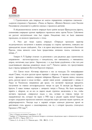 11
1. Стратегическая цель операции во многом определялась интересами союзников –
«широкое вторжение в Германию», «Поход на Берлин», «Фаланга Великого князя Николая
Николаевича» упоминаются в работах союзных и германских деятелей.
В общесоюзническом аспекте операция была крайне выгодна Французскому фронту,
ознаменовав очередные крупные переброски германских войск против России. Собственно
же русский наступательный план был сорван. Инициатива пока не была захвачена
германцами, но возникли предпосылки к этому.
А. Нокс дал такую оценку операции: «Операция принимала характер
эксцентрического наступления и вызвала контрудар со стороны противника, имевшего все
преимущества лучших сообщений…. Как и во время августовского наступления в Восточной
Пруссии, планы великого князя были продиктованы желанием помочь союзникам на
западе...»31
.
Генерал А. П. Будберг отмечал: «в дополнение к уже решенным двум стратегическим
направлениям – восточно-прусскому и галицийскому, нам навязывалось, и навязывалось
упорно, настойчиво, еще третье – Берлинское, т. е. еще более усугублялись и без того уже
существовавшая невыгоды разделения наших сил»32
. Попытка сделать это присутствовала
еще в период проведения Восточно-Прусской операции.
А.А. Свечин писал: «Китченер обратился к нам за помощью. Он телеграфировал
нашей Ставке, что…если русская армия перейдет к обороне, то германцы смогут прорвать
англо - французов и захватить северное побережье Франции. И верная своему союзному
долгу, русская армия в конце октября … делает новое усилие - развертывает к западу от
Лодзи на Познанском направлении две армии, что заставляет германцев прекратить
наступление на главном англо-французском театре на срок 16 месяцев (до Вердена) и
бросить 5 новых полевых корпусов с западного театра в Польшу. Мы были вынуждены
перейти к обороне, но не вся ли задача нашей стратегии заключалась в том, чтобы
заставить германцев …повернуться лицом к нам, оставив на главном театре тот
недорубленный лес, который так вырос в 1918 году и решает судьбы войны? Будущий
историк сокрушения германского военного могущества отдаст должное нашей стратегии, ее
добропорядочности. Никогда еще в мировой истории коалиция различных армий не
действовала столь дружно и самоотверженно, как та, с которой пришлось столкнуться
Германии в 1914 году»33
.
31
Нокс А. Второе наступление Гинденбурга… С. 419.
32
Будберг А. П. Вооруженные силы Российской Империи в исполнении общесоюзных задач и обязанностей во время
войны 1914—1917 гг. Париж, 1939. С. 4.
33
Свечин А. А. «А» или «Г» ? // Военное дело. - 1918. - № 25. - С. 12.
 