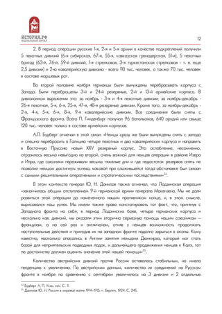 12
2. В период операции русские 1-я, 2-я и 5-я армии в качестве подкреплений получили
5 пехотных дивизий (6-я сибирская, 67-я, 55-я, кавказская гренадерская, 51-я), 5 пехотных
бригад (63-й, 76-й, 59-й дивизий, 1-я стрелковая, 3-я туркестанская стрелковая - т. е. еще
2,5 дивизии) и 2-ю кавалерийскую дивизию – всего 110 тыс. человек, а также 70 тыс. человек
в составе маршевых рот.
Во второй половине ноября германцы были вынуждены перебрасывать корпуса с
Запада. Были переброшены 3-й и 24-й резервные, 2-й и 13-й армейские корпуса. В
дивизионном выражении это: за ноябрь – 3-я и 4-я пехотные дивизии; за ноябрь-декабрь –
26-я пехотная, 5-я, 6-я, 25-я, 47-я, 48-я резервные дивизии. Кроме того, за ноябрь-декабрь –
2-я, 4-я, 5-я, 6-я, 8-я, 9-я кавалерийские дивизии. Все соединения были сняты с
Французского фронта. Всего П. Гинденбург получал 96 батальонов, 640 орудий или свыше
120 тыс. человек только в составе армейских корпусов.
А.П. Будберг отмечал в этой связи: «Немцы сразу же были вынуждены снять с запада
и спешно перебросить в Галицию четыре пехотных и два кавалерийских корпуса и направить
в Восточную Пpyccию новый ХХV резервный корпус. Это ослабление, несомненно,
отразилось весьма невыгодно на второй, очень важной для немцев операции в районе Изера
и Ипра, где союзники переживали весьма тяжелые дни и где недостаток резервов опять не
позволил немцам достигнуть успеха, каковой при сложившейся тогда обстановке был связан
с самыми решительными оперативными и стратегическими последствиями»34
.
В этом контексте генерал Ю. Н. Данилов также отмечал, что Лодзинская операция
«закончилась общим отступлением 9-й германской армии генерала Макензена. Мы не дали
развиться этой операции до намеченного нашим противником конца, и, в этом смысле,
вырисовался наш успех. Мы имели также право констатировать тот факт, что, притянув с
Западного фронта на себя, в период Лодзинских боев, четыре германских корпуса и
несколько кав. дивизий, мы оказали этим вторично серьезную помощь нашим союзникам —
французам, а на сей раз и англичанам, отняв у немцев возможность продолжать
наступательные действия и принудив их на западном фронте надолго зарыться в окопы. Кому
известно, насколько опасались в Англии занятия немцами Дюнкирха, который мог стать
базой для неприятельских подводных лодок, и дальнейшего продвижения немцев к Калэ, тот
по достоинству должен оценить значение этой нашей помощи»35
.
Количество австрийских дивизий против России оставалось стабильным, но имело
тенденцию к увеличению. По австрийским данным, количество их соединений на Русском
фронте в ноябре по сравнению с сентябрем увеличилось на 3 дивизии и 2 отдельные
34
Будберг А. П. Указ. соч. С. 11.
35
Данилов Ю. Н. Россия в мировой войне 1914—1915 гг. Берлин, 1924. С. 245.
 