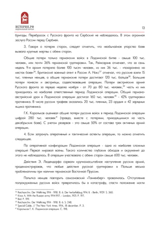 13
бригады. Перебросок с Русского фронта на Сербский не наблюдалось. В этом огромная
заслуга России перед Сербией.
3. Говоря о потерях сторон, следует отметить, что необычайное упорство боев
вызвало крупные жертвы с обеих сторон.
Общие потери только германских войск в Лодзинской битве – свыше 100 тыс.
человек, или почти 36% германской группировки. Так, Рейхсархив отмечает, что за семь
недель 9-я армия потеряла более 100 тысяч человек, из них 36 тыс. – «похоронено на
местах боев»36
. Британский военный агент в России А. Нокс37
отмечал, что русские взяли 15
тыс. пленных немцев, а общие германские потери достигают 120 тыс. бойцов38
. Большие
потери понесли и австрийцы, содействовавшие операции. Потери австрийских армий
Русского фронта за первую неделю ноября – от 70 до 80 тыс. человек,39
часть из них
приходилась на наиболее ответственный период Лодзинской операции. Общий германо-
австрийский урон в Лодзинской операции достигал 160 тыс. человек40
– 42% группировки
противника. В числе русских трофеев оказались 20 тыс. пленных, 23 орудия и 42 зарядных
ящика противника.
Г.К. Корольков оценивал общие потери русских войск в период Лодзинской операции
цифрой 280 тыс. человек41
(правда, вместе с потерями, приходящимися на часть
декабрьских боев). С учетом резервов – это свыше 50% от состава трех активных армий
операции.
4. Если затронуть оперативный и тактический аспекты операции, то можно отметить
следующее.
По оперативной конфигурации Лодзинская операция – одна из наиболее сложных
операций Первой мировой войны. Такого количества глубоких обходов и окружений до
этого не наблюдалось. В операции участвовало с обеих сторон свыше 600 тыс. человек.
Действия Э. Людендорфа сорвали крупномасштабное наступление русских армий,
продемонстрировав, что любые действия русской группировки в Польше весьма
проблематичны при наличии германской Восточной Пруссии.
Попытка немцев повторить самсоновский «Танненберг» провалилась. Отступление
полуокруженных русских войск превратилось бы в катастрофу, спасти положение могли
36
Reichsarchiv. Der Weltkrieg 1914 – 1918. В. 6. Der herbstfeldzug 1914. II. - Berlin, 1929. S. 360.
37
Knox A. With the Russian army 1914-1917. - London, 1921. P. 197.
38
Ibid. P. 199.
39
Reichsarchiv. Der Weltkrieg 1914 – 1918. В. 6. S. 248.
40
Special Cable. // The New York times. 1914., 18 december. P. 3.
41
Корольков Г. К. Лодзинская операция. С. 198.
 