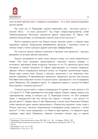 14
лишь активные действия войск и выдержка командования – что и было продемонстрировано
русской армией.
Как писал сам Э. Людендорф, «крупная оперативная цель – уничтожить русских в
излучине Вислы – не была достигнута»42
. Ему вторит генерал-квартирмейстер штаба
Главнокомандующего Восточного германского фронта подполковник М. Гофман: «Мы
избежали большой беды, но намечавшийся крупный успех не был достигнут»43
.
Вместо окружения русских под Лодзью немцам пришлось думать о спасении своих
окруженных корпусов. Традиционное пренебрежение германцев к противнику стоило им
тяжелых потерь и полного разгрома ударной группы фон Шеффер-Бояделя.
Но и русский замысел глубокого вторжения в Германию тоже провалился – пришлось
реагировать на активные действия противника.
Русское командование не имело такого важного козыря, как знание неприятельских
планов. Оно было вынуждено довольствоваться скромными данными разведки и,
естественно, действовало более осторожно. Несмотря на это 9-я германская армия была
поставлена в тяжелое положение. М. Гофман характеризовал эту ситуацию следующим
образом: «Вместо ожидавшегося большого успеха, мы потерпели чувствительную неудачу.
Между левым крылом войск Шольца и войсками, проникшими в тыл неприятеля, связь
внезапно оборвалась. В образовавшийся промежуток продвинулись русские силы…Конница
Рихтгофена была отброшена частями 5-й русской армии, подошедшими с юга на поддержку
армии Шейдемана. 25-й резервный корпус, 3-я гвардейская дивизия и конница Рихтгофена
были отрезаны и окружены русскими»44
.
Стойкость русских войск и энергия командующего 5-й армией, а затем группой из 2-й
и 5-й армий П. А. Плеве предотвратили катастрофу в форме «Седана», вырвав, казалось уже
гарантированную, победу из немецких рук. Э. Людендорф отмечал, что «25-й резервный
корпус с находившимися при нем частями был отрезан и атакован с юга частями 5-й
русской армии»45
. Генерал пехоты Э. фон Фалькенгайн с высоты поста Начальника Полевого
штаба германской армии замечал применительно к Лодзинскому сражению: «очень скоро в
Польше стало ясно, насколько неприятельское командование успело подучиться с начала
августа»46
. А. Нокс также подчеркивал, что «Плеве не терял времени... 1-й сибирский корпус
освободил левый фланг Шейдемана, отбросив штыковыми атаками одну из дивизий
42
Людендорф Э. Мои воспоминания о войне 1914—1918 гг. М. – Мн. : Аст-Харвест, 2005. С. 109.
43
Гофман М. Война упущенных возможностей. М. - Л.: Государственное издательство, 1925. С. 62.
44
Там же.
45
Людендорф Э. Указ. соч. С. 108.
46
Фалькенгайн Э. Указ. соч. С. 45.
 