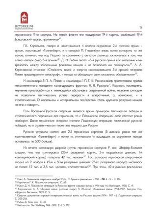 15
германского 11-го корпуса. На левом фланге его поддержал 19-й корпус, разбивший 19-й
Бреславский корпус противника»47
.
Г.К. Корольков, говоря о наметившемся 4 ноября окружении 2-й русской армии –
армии, испытавшей «Танненберг», и с которой П. Гинденбург вновь хотел сотворить то же
самое, отмечал, что под Лодзью по сравнению с августом разница заключалась в том, что
слева «теперь была 5-я армия»48
. Д. Н. Рыбин писал: «5-я русская армия как железный клин
врезалась между заходящими флангами немцев и не позволила им сомкнуться»49
. А. А.
Керсновский отмечал: «Стойкость войск и энергия командовавшего 5-й армией генерала
Плеве предотвратили катастрофу, и немцы из обходящих сами оказались обойденными»50
.
И командарм–5 П. А. Плеве, и командарм–1 П.-Г. К. Ренненкампф протестовали против
некомпетентного поведения командующего фронтом Н. В. Рузского51
. Косность последнего,
неумение приспособиться к меняющейся обстановке современной войны, незнание ситуации
не позволили тактическому успеху перерасти в оперативный, а, возможно, и в
стратегический. О моральном и материальном последствии столь крупного разгрома немцев
нечего и говорить.
Если Восточно-Прусская операция является ярким примером тактической победы и
стратегического поражения для германцев, то с Лодзинской операцией дело обстоит ровно
наоборот. Даже германские историки считали Лодзинскую операцию тактической русской
победой, но в стратегическом плане это неудача для России.
Русские устроили «котел» для 2,5 германских корпусов (5 дивизий, ровно тот же
количественный «Танненберг») и почти их уничтожили (в вышедших из окружения полках
оставалось по 500 бойцов).
Из отчета командира ударной группы германских корпусов Р. фон Шеффер-Бояделя
следует, что его группировка (25-й резервный корпус, 3-я гвардейская дивизия, 1-й
кавалерийский корпус) потеряла 42 тыс. человек52
. Так, согласно германской оперативной
сводке на 9 ноября в 49-й и 50-й резервных дивизиях 25-го резервного корпуса числилось
не более 1,2 тыс. и 3,5 тыс. человек, соответственно53
. При этом, 49-я дивизия фактически
47
Нокс А. Лодзинская операция в ноябре 1914 г. // Армия и революция. - 1921. - № 4 - 5. - С. 136.
48
Корольков Г. К. Лодзинская операция… С. 68.
49
Рыбин Д. Н. Лодзинская операция на Русском фронте мировой войны в 1914 году. М.: Воениздат, 1938. С. 41.
50
Керсновский А. А. Мировая война (краткий очерк). К 25-летию объявления войны (1914-1939). Белград: Изд.
«Царского Вестника», 1939. С. 5.
51
Сборник документов мировой империалистической войны на Русском фронте (1914— 1917 гг.). Лодзинская операция.
С. 255-256.
52
Рыбин Д. Указ. соч. С. 45.
53
Reichsarchiv. Der Weltkrieg 1914 – 1918. В. 6. S. 172.
 