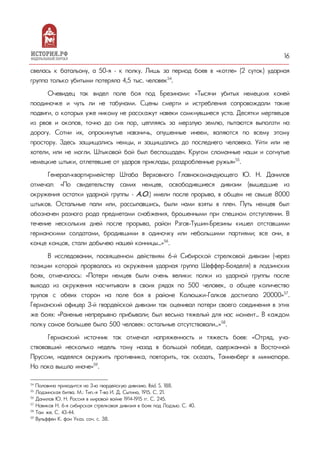 16
свелась к батальону, а 50-я – к полку. Лишь за период боев в «котле» (2 суток) ударная
группа только убитыми потеряла 4,5 тыс. человек54
.
Очевидец так видел поле боя под Брезинами: «Тысячи убитых немецких коней
поодиночке и чуть ли не табунами. Сцены смерти и истребления сопровождали такиe
подвиги, о которых уже никому не расскажут навеки сомкнувшиеся уста. Десятки мертвецов
из рвов и окопов, точно до сих пор, цепляясь за мерзлую землю, пытаются выползти на
дорогу. Сотни их, опрокинутые навзничь, опушенные инеем, валяются по всему этому
простору. Здесь защищались немцы, и защищались до последнего человека. Уйти или не
хотели, или не могли. Штыковой бой был беспощаден. Кругом сломанные наши и согнутые
немецкие штыки, отлетевшие от ударов приклады, раздробленные ружья»55
.
Генерал-квартирмейстер Штаба Верховного Главнокомандующего Ю. Н. Данилов
отмечал: «По свидетельству самих немцев, освободившиеся дивизии (вышедшие из
окружения остатки ударной группы – А.О.) имели после прорыва, в общем не свыше 8000
штыков. Остальные пали или, рассыпавшись, были нами взяты в плен. Путь немцев был
обозначен разного рода предметами снабжения, брошенными при спешном отступлении. В
течение нескольких дней после прорыва, район Рзгов-Тушин-Брезины кишел отставшими
германскими солдатами, бродившими в одиночку или небольшими партиями; все они, в
конце концов, стали добычею нашей конницы…»56
.
В исследовании, посвященном действиям 6-й Сибирской стрелковой дивизии (через
позиции которой прорвалась из окружения ударная группа Шеффер-Бояделя) в лодзинских
боях, отмечалось: «Потери немцев были очень велики: полки из ударной группы после
выхода из окружения насчитывали в своих рядах по 500 человек, а общее количество
трупов с обеих сторон на поле боя в районе Колюшки-Галков достигало 20000»57
.
Германский офицер 3-й гвардейской дивизии так оценивал потери своего соединения в этих
же боях: «Раненые непрерывно прибывали; был весьма тяжелый для нас момент… В каждом
полку самое большее было 500 человек: остальные отсутствовали…»58
.
Германский источник так отмечал напряженность и тяжесть боев: «Отряд, уча-
ствовавший несколько недель тому назад в большой победе, одержанной в Восточной
Пруссии, надеялся окружить противника, повторить, так сказать, Танненберг в миниатюре.
Но пока вышло иначе»59
.
54
Половина приходится на 3-ю гвардейскую дивизию. Ibid. S. 188.
55
Лодзинская битва. М.: Тип.-я Т-ва И. Д. Сытина, 1915. С. 21.
56
Данилов Ю. Н. Россия в мировой войне 1914-1915 гг. С. 245.
57
Новиков Н. 6-я сибирская стрелковая дивизия в боях под Лодзью. С. 40.
58
Там же. С. 43-44.
59
Вульффен К. фон Указ. соч. с. 38.
 