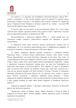 17
Как известно, в т.н. сражении под Таннебергом в Восточной Пруссии в августе 1914 г.
попала в окружение и в нем погибла ударная группа (5 дивизий) 2-й русской армии.
Аналогичная ситуация сложилась и для ударной группы (также 5 дивизий) 9-й германской
армии в Лодзинской битве. Потеряно в последнем случае 42 тыс. человек – это около 90%
своего состава ударной группы противника.
В какой-то мере это был расчет за восточно-прусскую неудачу. Но с точки зрения
стратегии были сорваны крупномасштабные планы русской Ставки и фактически погашена
русская оперативная активность на привислинском ТВД.
Восточно-Прусская и Лодзинская операции 1914-го г. – яркий пример того, как
тактическая победа становится стратегической неудачей для германцев и русских,
соответственно.
5. Лодзинская битва имела настолько важное стратегическое значение (как по
конфигурации, так и по количеству задействованных войск и переброшенных резервов), что
ее результат связывался с общей обстановкой на Восточном фронте.
М. Гофман следующим образом увязывал последствия и определял значение
Лодзинской битвы в контексте общей стратегической ситуации: «Наш поход в южной
Польше представляется мне самой блестящей операцией за всю войну. Наш натиск со
стороны Кракова на Вислу для поддержки союзника, отход к Ченстохову, переброска армии
оттуда к Торну и новый натиск против правого фланга преследующего неприятеля – следует
в оперативном отношении расценивать гораздо выше, чем дело под Танненбергом или
какую-либо иную победу на восточном фронте… Хотя операции 9-й армии и австрийских
войск не достигли таких успехов, под влиянием которых царь, может быть, склонился бы к
миру, все же "русская грозовая туча" была отогнана от Силезии и Познани… К сожалению,
некоторое пространство Восточной Пруссии все же пришлось опять оставить в русских
руках. Попытка наступления с карпатских перевалов между Дунайцем и Саном,
предпринятая генералом Бороевичем, успеха не имела вследствие контрнаступления русских,
в свою очередь начавших на своем левом фланге операцию по овладению Карпатским
хребтом»60
.
Лодзинская операция привела к некоторой стабилизации положения на Восточном
фронте: оба противника выдохлись.
Неудавшийся «поход на Берлин» принес победу союзникам в битве на Ипре. В
очередной раз Русский фронт поглотил резервы, энергию германской армии и внимание
германского командования.
60
Гофман М. Указ. соч. С. 65.
 