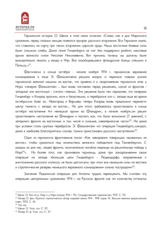 18
Германский историк О. Швинк в этой связи отмечал: «Снова, как в дни Марнского
сражения, перед глазами немцев появился призрак русского вторжения. Вся Германия знала,
что ставилось на карту при таком вторжении царской орды. Наши восточные боевые силы
были слишком слабы. Даже гений Гинденбурга не мог без поддержки разбить массовые
армии великого князя Николая Николаевича. Вот причина, почему мы должны были
выжидательно лежать у входа в Ипр. Все освободившиеся фландрские бойцы спешили в
Польшу…»61
.
Фактически в конце октября – начале ноября 1914 г. германское верховное
командование в лице Э. Фалькенгайна решило вопрос о переносе главных усилий
германской военной машины на восток, что привело и к сворачиванию германских атак у
Ипра: «генерал Фалькентайн … был вновь поставлен перед решением, какой из фронтов -
западный или восточный - считать главным. Это решение было тем серьезнее, что генералы
Гинденбург и Конрад просили, хотя и безуспешно, о переброске сил с, запада еще во время
октябрьских боев за… Ивангород и Варшаву: теперь Конрад вновь предложил перенести
центр тяжести с запада на восток…. Но для этого требовалось приостановить в конце
октября наступление 4-й немецкой армии во Фландрии… в начале ноября…он решил
приостановить наступление во Фландрии и послать все, что было возможно (7 дивизий), с
западного фронта на восточный, в том числе и сильные, кавалерийские части»62
. Но даже
при условии столь крупных перебросок Э. Фалькенгайн «от операций Гинденбурга…ожидал,
даже в наиболее благоприятном случае, только приостановки русского наступления»63
.
Один из германских фронтовиков писал: «Как завидовали товарищам «вызванным на
восток», чтобы сражаться под начальством великого победителя под Танненбергом. С
уходом их для нас, людей фронта, окончательно погибла надежда на решительную победу у
Ипра64
». Но более того, как признавали германцы, даже при замораживании своих
операций на западе «большие цели Гинденбурга - Людендорфа, направленные к
уничтожению русского колосса, не были достигнуты; при этом все немецкие силы на востоке
и стратегические резервы немецкого верховного командования сильно пострадали»65
.
Значение Лодзинской операции для Антанты трудно переоценить. Мы считаем эту
операцию центральным сражением 1914 г. на Русском фронте как по количеству оттянутых
61
Швинк О. Бои на р. Изер и у Ипра осенью 1914 г. Пб.: Государственное издательство, 1922. С. 93.
62
Мозер О. фон. Краткий стратегический обзор мировой войны 1914 - 1918 годов. М.: Высший военный редакционный
совет, 1923. С. 45.
63
Там же.
64
Швинк О. Указ. соч. С. 92.
65
Мозер О. ф. Указ. соч. С. 47.
 