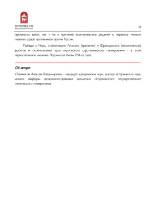 19
германских войск, так и по и принятию окончательного решения о переносе тяжести
главного удара противником против России.
Победа у Ипра, стабилизация Русского (временно) и Французского (окончательно)
фронтов и окончательный крах германского стратегического планирования – в этом
первостепенное значение Лодзинской битвы 1914-го года.
Об авторе:
Олейников Алексей Владимирович - кандидат юридических наук, доктор исторических наук,
доцент Кафедры гражданско-правовых дисциплин Астраханского государственного
технического университета.
 