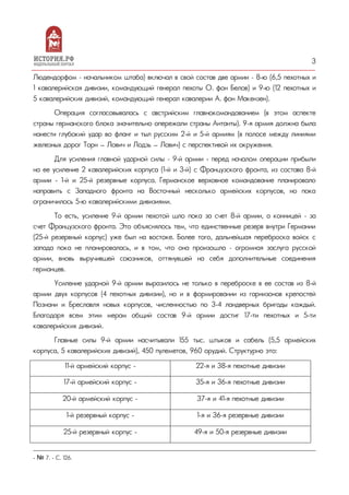 3
Людендорфом – начальником штаба) включал в свой состав две армии – 8-ю (6,5 пехотных и
1 кавалерийская дивизии, командующий генерал пехоты О. фон Белов) и 9-ю (12 пехотных и
5 кавалерийских дивизий, командующий генерал кавалерии А. фон Макензен).
Операция согласовывалась с австрийским главнокомандованием (в этом аспекте
страны германского блока значительно опережали страны Антанты). 9-я армия должна была
нанести глубокий удар во фланг и тыл русским 2-й и 5-й армиям (в полосе между линиями
железных дорог Торн — Лович и Лодзь — Лович) с перспективой их окружения.
Для усиления главной ударной силы – 9-й армии - перед началом операции прибыли
на ее усиление 2 кавалерийских корпуса (1-й и 3-й) с Французского фронта, из состава 8-й
армии - 1-й и 25-й резервные корпуса. Германское верховное командование планировало
направить с Западного фронта на Восточный несколько армейских корпусов, но пока
ограничилось 5-ю кавалерийскими дивизиями.
То есть, усиление 9-й армии пехотой шло пока за счет 8-й армии, а конницей – за
счет Французского фронта. Это объяснялось тем, что единственные резерв внутри Германии
(25-й резервный корпус) уже был на востоке. Более того, дальнейшая переброска войск с
запада пока не планировалась, и в том, что она произошла – огромная заслуга русской
армии, вновь выручившей союзников, оттянувшей на себя дополнительные соединения
германцев.
Усиление ударной 9-й армии выразилось не только в переброске в ее состав из 8-й
армии двух корпусов (4 пехотных дивизии), но и в формировании из гарнизонов крепостей
Познани и Бреславля новых корпусов, численностью по 3-4 ландверных бригады каждый.
Благодаря всем этим мерам общий состав 9-й армии достиг 17-ти пехотных и 5-ти
кавалерийских дивизий.
Главные силы 9-й армии насчитывали 155 тыс. штыков и сабель (5,5 армейских
корпуса, 5 кавалерийских дивизий), 450 пулеметов, 960 орудий. Структурно это:
11-й армейский корпус - 22-я и 38-я пехотные дивизии
17-й армейский корпус - 35-я и 36-я пехотные дивизии
20-й армейский корпус - 37-я и 41-я пехотные дивизии
1-й резервный корпус - 1-я и 36-я резервные дивизии
25-й резервный корпус - 49-я и 50-я резервные дивизии
- № 7. - С. 126.
 