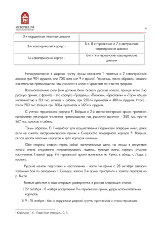 4
3-я гвардейская пехотная дивизия
3-й кавалерийский корпус -
5-я, 8-я германские и 7-я австрийская
кавалерийские дивизии
1-й кавалерийский корпус -
6-я и 9-я германские кавалерийские
дивизии
Непосредственно в ударную группу немцы назначили 11 пехотных и 2 кавалерийские
дивизии при 904 орудиях, или 70% всех сил 9-й армии6
. Германцы, таким образом, создали
значительное превосходство над русскими в силах и средствах на участке прорыва.
Вспомогательные силы (они должны были сковать русские войска, прежде всего 5-ю
русскую армию, с фронта) – это корпуса «Грауденц», «Познань», «Бреславль» и «Торн» общей
численностью в 124 тыс. штыков и сабель, при 250-ти пулеметах и 480-ти орудиях. Итого –
почти 280 тыс. бойцов при 700-х пулеметах и 1420-ти орудиях.
С учетом германского корпуса Р. Войрша и 2-й австро-венгерской армии противник
приобретал некоторое численное превосходство над русскими армиями - 380 тыс. против
367 тыс. штыков и сабель.
Таким образом, П. Гинденбург для осуществления Лодзинской операции имел, даже
если не считать австро-венгерской армии и Силезского ландверного корпуса Р. Войрша,
около десяти пехотных корпусов и трех корпусов конницы.
Обе стороны ставили перед собой наступательные цели, но немцы в отсутствие
ясного плана откровенно импровизировали, надеясь, прежде всего, сорвать русское
наступление. Главный удар 9-й германской армии намечался на Кутно, в обход г. Лодзь с
востока.
Русские начали подготовку к наступлению – части 1-й армии с 28 октября завязали
успешный бой по овладению г. Сольдау, войска 2-й армии приступили к захвату переправ на
р. Висле.
Боевые действия в ходе операции развернулись в рамках следующих этапов.
I. 29 октября – 8 ноября наступление 9-й германской армии, удары вспомогательных
корпусов.
II. 9 - 15 ноября – бои в окружении ударной группы противника и отход германцев.
6
Корольков Г. К. Лодзинская операция... С. 11.
 