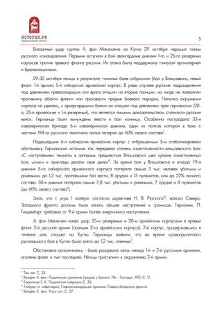 5
Внезапный удар группы А. фон Макензена на Кутно 29 октября нарушил планы
русского командования. Первыми вступили в бой авангардные дивизии 1-го и 25-го резервных
корпусов против правого фланга русских. Их атака была поддержана тяжелой артиллерией
и бронемашинами.
29-30 октября немцы в результате тяжелых боев отбросили (бой у Влоцлавска, левый
фланг 1-й армии) 5-й сибирский армейский корпус. В ряде случаев русские подразделения
под давлением превосходящих сил врага отошли на вторые позиции, но нигде не позволили
противнику обойти фланги или произвести прорыв боевого порядка. Попытка окружения
корпуса не удалась, с арьергардными боями он отошел под давлением трех германских (20-
й, 25-й армейские и 1-й резервный), что является лишним доказательством стойкости русских
войск. Германцы были вынуждены ввести в бой конницу. Особенно пострадала 33-я
кавалерийская бригада 6-й кавалерийской дивизии, один из полков которой в бою с
частями 198-го русского пехотного полка потерял до 50% своего состава7
.
Подошедший 6-й сибирский армейский корпус с отброшенным 5-м стабилизировали
обстановку. Германский источник так передавал степень ожесточенности влоцлавского боя:
«С наступлением темноты в западных предместьях Влоцлавска шел крайне ожесточенный
бой, штыки и приклады делали свое дело»8
. За время боя у Влоцлавска и отхода 79-я
дивизия 5-го сибирского армейского корпуса потеряла свыше 3 тыс. человек убитыми и
ранеными, до 1,2 тыс. пропавшими без вести, 8 орудий и 13 пулеметов, или до 22% личного
состава. 50-я дивизия потеряла свыше 7,8 тыс. убитыми и ранеными, 7 орудий и 8 пулеметов
(до 60% своего состава9
).
Зная, что с утра 1 ноября, согласно директиве Н. В. Рузского10
, войска Северо-
Западного фронта должны были начать общее наступление к границам Германии, П.
Гинденбург требовал от 9-й армии более энергичного наступления.
А. фон Макензен нанес удар 25-м резервным и 20-м армейским корпусами в правый
фланг 2-й русской армии (позиции 2-го армейского корпуса). 2-й корпус, продержавшись в
течение дня, отошел на Кутно. Германцы заявили, что во время кровопролитного
рукопашного боя в Кутно было взято до 1,2 тыс. пленных11
.
Обстановка осложнилась – была разорвана связь между 1-й и 2-й русскими армиями,
оголены фланг и тыл последней. Немцы приступили к окружению 2-й армии.
7
Там же. С. 33.
8
Вульфен К. фон. Лодзинское сражение (прорыв у Брезин). Пб. : Госиздат, 1921. С. 17.
9
Корольков Г. К. Лодзинская операция…С. 35.
10
Генерал от инфантерии, Главнокомандующий армиями Северо-Западного фронта.
11
Вульфен К. фон. Указ. соч. С. 27.
 