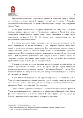 6
Параллельно атаковали на своих участках германские крепостные корпуса, сковывая
противостоящие им русские войска. С подходом этих корпусов 4-го ноября П. Гинденбург
уже ставил себе целью окружить 2-ю армию с обоих флангов и сомкнуть кольцо окружения
в районе Лодзи.
В это время русские войска 5-й армии продвигались на север, 4-й и 9-й армий
атаковали согласно прежнему плану в Ченстоховском направлении. Только 2-го ноября
командование Северо-Западного фронта, поняв тяжесть обстановки в районе Лодзи,
приостановило наступление 5-й, 4-й, 9-й армий, начав перегруппировку сил для
противостояния 9-й германской армии.
5-го ноября для обеих сторон сложилась очень напряженная обстановка, но 5-я
армия, развернувшись на фронте Пабиянице - Ласк, энергично перешла своим левым
крылом в наступление, остановив продвижение 3-го кавалерийского корпуса немцев и
корпуса «Познань», нанеся им большие потери. Один из исследователей Лодзинской
операции писал: «Все эти недочеты (события и развертывание на фронте 2-й и 1-й русской
армий – А.О.) покрывались приближением двух корпусов 5 армии к флангу 2 армии, что
существенно изменяло обстановку в пользу русских, а так как этот маневр был произведен
скрытно от германцев, то явился для них неожиданностью12
.
К вечеру 6-го ноября у русских оказалось прочное положение на левом фланге и в
центре и угрожающее на правом фланге 2-й армии, где все глубже продолжала
вклиниваться обходящая группа немцев генерала Р. фон Шеффера-Бояделя13
в составе: 25-го
резервного корпуса, 3-й гвардейской дивизии, 1-го кавалерийского корпуса (всего 3 пехотные
и 2 кавалерийские дивизии).
В этих условиях командующие 2-й и 5-й русскими армиями, С. М. Шейдеман14
и П. А.
Плеве, обсудив создавшееся положение, решили с утра 6-го ноября перейти в наступление
всеми наличными силами и остановить дальнейший обход немцев. Немцы захватили Кутно и
наступали на Лович – узел сообщений 2-й и 1-й армий.
Теперь началась импровизация со стороны командования Северо-Западного фронта. К
Ловичу перебрасывались наспех собранные части (формировался Ловичский отряд). Немцы
фактически полуокружили 2-ю армию, захватив 6 ноября Брезины (конница дошла до
Колюшек), в результате чего армия загнула свой фронт полукольцом.
12
Корольков Г. К. Лодзинская операция… С. 76
13
Генерал пехоты, командир 25-го резервного корпуса и одновременно начальник войсковой группы.
14
Генерал от кавалерии, командующий 2-ой армией.
 