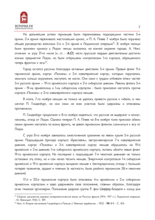 7
Но дальнейшие успехи германцев были парализованы подходящими частями 5-й
армии. 2-я армия переживала жесточайший кризис, и П. А. Плеве 7 ноября было поручено
общее руководство войсками 5-й и 2-й армий в Лодзинской операции15
. 8 ноября налицо
были признаки кризиса у Лодзи: немцы оказались на южной окраине города. А. Нокс
отмечал: «к утру 21-го числа (н. ст. – А.О.) части прусской гвардии действительно достигли
южных предместий Лодзи, но были отброшены контратаками 1-го корпуса, обращенного
теперь фронтом к югу»16
.
Город остался русским благодаря активным действиям 5-й армии. Правый фланг 9-й
германской армии, корпус «Познань» и 3-й кавалерийский корпус, которым поручалось
замкнуть кольцо окружения, наступать не могли. Они сами с трудом отбивали атаки частей
5-й русской армии — 19-го армейского корпуса и 2-й сибирской дивизии. Левому флангу 5-й
армии - 19-му армейскому и 1-му сибирскому корпусам - было приказано наступать против
корпуса «Познань» и 3-го кавалерийского корпуса немцев.
В итоге, 7-го ноября немцам не только не удалось привести русских к гибели, о чем
мечтал П. Гинденбург, но они сами на всех участках были сдержаны и атакованы
противником.
П. Гинденбург продолжал и 8-го ноября надеяться, что русские не выдержат и начнут,
наконец, отход от Лодзи. Однако генерал П. А. Плеве на 8-е ноября тоже приказал обеим
своим армиям наступать по всему фронту, не давая германским флангам сомкнуться к югу от
Лодзи.
С утра 8-го ноября завязалось ожесточенное сражение на левом крыле 5-й русской
армии. Подошедшая бригада корпуса «Бреславль», австро-венгерская 7-я кавалерийская
дивизия, корпус «Познань» и 3-й кавалерийский корпус немцев обрушились на 19-й
армейский и 2-ю дивизию 1-го сибирского армейского корпуса, пытаясь обойти левый фланг
19-го армейского корпуса. Но последний с подошедшей 7-й пехотной дивизией не только
остановил эту атаку, но и сам начал теснить немцев. Энергичной контратакой 1-й сибирский
армейский и 19-й армейский корпуса вынудили немцев к беспорядочному отходу с большой
потерей пулеметов, орудий и пленных (в частности, была разбита германская 38-я пехотная
дивизия).
17-й и 20-й германские корпуса были атакованы 4-м армейским и 2-м сибирским
армейским корпусами и едва удерживали свое положение, главным образом, благодаря
огню тяжелой артиллерии. Положение ударной группы Р. фон Шеффер-Бояделя к концу дня
15
Сборник документов мировой империалистической войны на Русском фронте (1914— 1917 гг.). Лодзинская операция.
- М.: Воениздат, 1936. С. 189.
16
Нокс А. Второе наступление Гинденбурга в Польше // Военный зарубежник. - 1922. - № 8-9. - С. 424.
 