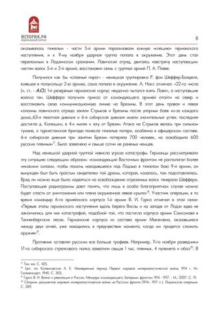8
оказывалось тяжелым - части 5-й армии парализовали южную «клешню» германского
наступления, и к 9-му ноября ударная группа попала в окружение. Этот день стал
переломным в Лодзинском сражении. Ловичский отряд, двигаясь навстречу наступающим
частям войск 5-й и 2-й армий, восстановил связь с группой армий П. А. Плеве.
Получился как бы «слоеный пирог» – немецкая группировка Р. фон Шеффер-Бояделя,
взявшая в полукольцо 2-ю армию, сама попала в окружение. А. Нокс отмечал: «22-го числа
(н. ст. – А.О.) 1-й резервный германский корпус неудачно пытался взять Лович, а наступавшие
войска ген. Шеффера получили приказ от командующего армией отойти на север и
восстановить свою коммуникационную линию на Брезины. В этот день правая и левая
колонны ловичского отряда заняли Стрыков и Брезины после упорных боев из-за каждого
дома…63-я пехотная дивизия и 6-я сибирская дивизия имели значительный успех: последняя
достигла д. Колюшки, в 4-х милях к югу от Брезин. Атака на Стрыков велась при сильном
тумане, и туркестанская бригада понесла тяжелые потери, особенно в офицерском составе.
6-я сибирская дивизия при занятии Брезин потеряла 700 человек, но освободила 600
русских пленных»17
. Было захвачено и свыше сотни не раненых немцев.
Над немецкой ударной группой нависла угроза катастрофы. Германцы рассматривали
эту ситуацию следующим образом: «командующий Восточным фронтом не располагал более
никакими силами, чтобы помочь находившейся под Лодзью в тяжелом бою 9-й армии, он
вынужден был быть простым свидетелем той драмы, которая, казалось, там подготовлялась.
Вряд ли можно еще было надеяться на освобождение отрезанных войск генерала Шеффера.
Поступающие радиограммы дают понять, что лишь в особо благоприятном случае можно
будет спасти от уничтожения или плена окруженное левое крыло»18
. Участник операции, в то
время командир 6-го армейского корпуса 1-й армии В. И. Гурко отмечал в этой связи:
«Первые этапы германского наступления вдоль берега Вислы и на западе от Лодзи едва не
закончились для них катастрофой, подобной той, что постигла корпуса армии Самсонова в
Танненбергских лесах. Германские корпуса из состава армии Макензена, оказавшиеся
между двух огней, уже находились в предчувствии момента, когда им придется сложить
оружие»19
.
Противник оставлял русским все больше трофеев. Например, 11-го ноября разведчики
17-го сибирского стрелкового полка захватили свыше 1 тыс. пленных, 4 пулемета и обоз20
. В
17
Там же. С. 425.
18
Цит. по: Коленковский А. К. Маневренный период Первой мировой империалистической войны 1914 г. М.:
Госвоениздат, 1940. С. 303.
19
Гурко В. И. Война и революция в России. Мемуары командующего Западным фронтом 1914 – 1917. - М., 2007. С. 111.
20
Сборник документов мировой империалистической войны на Русском фронте (1914— 1917 гг.). Лодзинская операция.
С. 289.
 