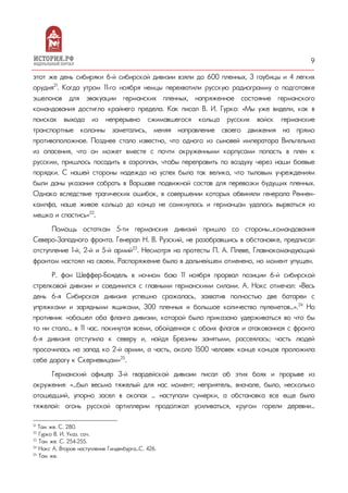 9
этот же день сибиряки 6-й сибирской дивизии взяли до 600 пленных, 3 гаубицы и 4 легких
орудия21
. Когда утром 11-го ноября немцы перехватили русскую радиограмму о подготовке
эшелонов для эвакуации германских пленных, напряженное состояние германского
командования достигло крайнего предела. Как писал В. И. Гурко: «Мы уже видели, как в
поисках выхода из непрерывно сжимавшегося кольца русских войск германские
транспортные колонны заметались, меняя направление своего движения на прямо
противоположное. Позднее стало известно, что одного из сыновей императора Вильгельма
из опасения, что он может вместе с почти окруженными корпусами попасть в плен к
русским, пришлось посадить в аэроплан, чтобы переправить по воздуху через наши боевые
порядки. С нашей стороны надежда на успех была так велика, что тыловым учреждениям
были даны указания собрать в Варшаве подвижной состав для перевозки будущих пленных.
Однако вследствие трагических ошибок, в совершении которых обвиняли генерала Реннен-
кампфа, наше живое кольцо до конца не сомкнулось и германцам удалось вырваться из
мешка и спастись»22
.
Помощь остаткам 5-ти германских дивизий пришла со стороны…командования
Северо-Западного фронта. Генерал Н. В. Рузский, не разобравшись в обстановке, предписал
отступление 1-й, 2-й и 5-й армий23
. Несмотря на протесты П. А. Плеве, Главнокомандующий
фронтом настоял на своем. Распоряжение было в дальнейшем отменено, но момент упущен.
Р. фон Шеффер-Боядель в ночном бою 11 ноября прорвал позиции 6-й сибирской
стрелковой дивизии и соединился с главными германскими силами. А. Нокс отмечал: «Весь
день 6-я Сибирская дивизия успешно сражалась, захватив полностью две батареи с
упряжками и зарядными ящиками, 300 пленных и большое количество пулеметов…».24
Но
противник «обошел оба фланга дивизии, которой было приказано удерживаться во что бы
то ни стало… в 11 час. покинутая всеми, обойденная с обоих флагов и атакованная с фронта
6-я дивизия отступила к северу и, найдя Брезины занятыми, рассеялась; часть людей
просочилась на запад ко 2-й армии, а часть, около 1500 человек конце концов проложила
себе дорогу к Скерневицам»25
.
Германский офицер 3-й гвардейской дивизии писал об этих боях и прорыве из
окружения: «…был весьма тяжелый для нас момент; неприятель, вначале, было, несколько
отошедший, упорно засел в окопах … наступали сумерки, а обстановка все еще была
тяжелой: огонь русской артиллерии продолжал усиливаться, кругом горели деревни…
21
Там же. С. 280.
22
Гурко В. И. Указ. соч.
23
Там же. С. 254-255.
24
Нокс А. Второе наступление Гинденбурга…С. 426.
25
Там же.
 