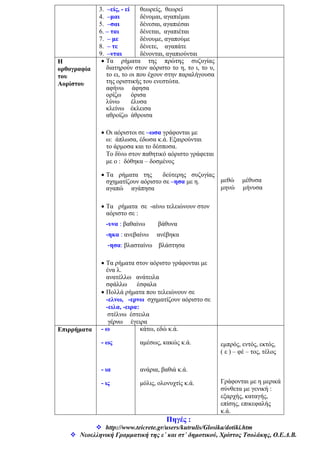 3. –είς, - εί
4. –μαι
5. –σαι
6. – ται
7. – με
8. – τε
9. –νται
θεωρείς, θεωρεί
δένομαι, αγαπιέμαι
δένεσαι, αγαπιέσαι
δένεται, αγαπιέται
δένουμε, αγαπούμε
δένετε, αγαπάτε
δένονται, αγαπιούνται
Η
ορθογραφία
του
Αορίστου
• Τα ρήματα της πρώτης συζυγίας
διατηρούν στον αόριστο το η, το ι, το υ,
το ει, το οι που έχουν στην παραλήγουσα
της οριστικής του ενεστώτα.
αφήνω άφησα
ορίζω όρισα
λύνω έλυσα
κλείνω έκλεισα
αθροίζω άθροισα
• Οι αόριστοι σε –ωσα γράφονται με
ω: άπλωσα, έδωσα κ.ά. Εξαιρούνται
το άρμοσα και το δέσποσα.
Το δίνω στον παθητικό αόριστο γράφεται
με ο : δόθηκα – δοσμένος
• Τα ρήματα της δεύτερης συζυγίας
σχηματίζουν αόριστο σε –ησα με η.
αγαπώ αγάπησα
• Τα ρήματα σε -αίνω τελειώνουν στον
αόριστο σε :
-υνα : βαθαίνω βάθυνα
-ηκα : ανεβαίνω ανέβηκα
-ησα: βλασταίνω βλάστησα
• Τα ρήματα στον αόριστο γράφονται με
ένα λ.
ανατέλλω ανάτειλα
σφάλλω έσφαλα
• Πολλά ρήματα που τελειώνουν σε
-ελνω, -ερνω σχηματίζουν αόριστο σε
-ειλα, -ειρα:
στέλνω έστειλα
γέρνω έγειρα
μεθώ μέθυσα
μηνώ μήνυσα
Επιρρήματα - ω
- ως
- ια
- ις
κάτω, εδώ κ.ά.
αμέσως, κακώς κ.ά.
ανάρια, βαθιά κ.ά.
μόλις, ολονυχτίς κ.ά.
εμπρός, εντός, εκτός,
( ε ) – φέ – τος, τέλος
Γράφονται με η μερικά
σύνθετα με γενική :
εξαρχής, καταγής,
επίσης, επικεφαλής
κ.ά.
Πηγές :
http://www.teicrete.gr/users/kutrulis/Glosika/dotiki.htm
Νεοελληνική Γραμματική της ε΄ και στ΄ δημοτικού, Χρίστος Τσολάκης, Ο.Ε.Δ.Β.
 