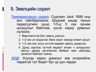 9. Зөөлцийн сорил
Температурын сорил: Сyдлаач Jack 1899 онд
анх тайлбарлажээ. Шүдний хацар талын
гадаргуугийн дунд 1/3-д 5 сек орчим
цочруулыг байлгаж, үүсэх хариу урвалыг
хүлээнэ.
1. Өөрчлөлтгүй бол зөөлц үхжсэн
2. 1-2 сек үл мэдэгээс бага зэрэг зовиур өгвөл эрүүл
3. 1-2 сек-ээс илүү хүчтэй өвдвөл зөөлц үрэвссэн
4. Дунд зэргээс хүчтэй өвдөлт өгсөн ч цочруулыг
авсны дараа үргэлжилж байвал мөн зөөлцөд
үрэвсэл байгааг заана.
ЭОД: Хүүхэд хариу урвалыг зөв илэрхийлж
чадахгүй тул бодит бус үр дүн гардаг
 
