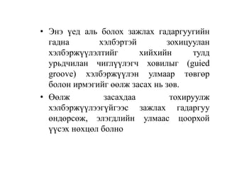 • Энэ үед аль болох зажлах гадаргуугийн
гадна хэлбэртэй зохицуулан
хэлбэржүүлэлтийг хийхийн тулд
урьдчилан чиглүүлэгч ховилыг (guied
groove) хэлбэржүүлэн улмаар төвгөр
болон ирмэгийг өөлж засах нь зөв.
• Өөлж засахдаа тохируулж
хэлбэржүүлээгүйгээс зажлах гадаргуу
өндөрсөж, элэгдлийн улмаас цоорхой
үүсэх нөхцөл болно
 