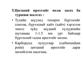 5.Цөгцний ирмэгийг өөлж засах ба
туршиж шалгах :
• Тухайн шүдэнд тохирох бүрээсийг
сонгож, бүрээсний хайч (хайч) хэрэглэн
эмнэл зүйд шүдний хүзүүвчийн
шугамаас 1-1.5 мм урт байхаар
бүрээсний гадна ирмэгийг өөлнө.
• Карборунд чулуугаар (carborundum
point) цөгцний ирмэгийг дарж
мөлийлгөн шалгана.
 