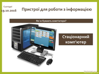 Сьогодні
19.10.2016
http://vsimppt.com.ua/
http://vsimppt.com.ua/
Які ж бувають комп’ютери?
Пристрої для роботи з інформацією
Стаціонарний
комп’ютер
 