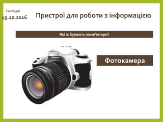 Сьогодні
19.10.2016
Які ж бувають комп’ютери?
Пристрої для роботи з інформацією
Фотокамера
 