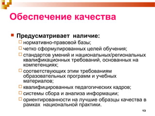 13
Обеспечение качества
 Предусматривает наличие:
 нормативно-правовой базы;
 четко сформулированных целей обучения;
 стандартов умений и национальных/региональных
квалификационных требований, основанных на
компетенциях;
 соответствующих этим требованиям
образовательных программ и учебных
материалов;
 квалифицированных педагогических кадров;
 системы сбора и анализа информации;
 ориентированности на лучшие образцы качества в
рамках национальной практики.
 