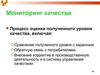 15
Мониторинг качества
 Процесс оценки полученного уровня
качества, включая:
Сравнение полученного уровня с заданным
Обратную связь с потребителями
Внесение корректив в производственную
деятельность и в систему управления
качеством
 