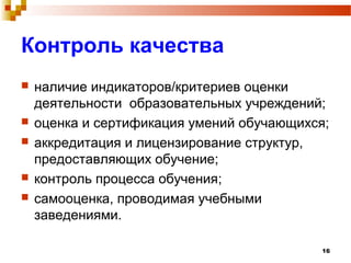 16
Контроль качества
 наличие индикаторов/критериев оценки
деятельности образовательных учреждений;
 оценка и сертификация умений обучающихся;
 аккредитация и лицензирование структур,
предоставляющих обучение;
 контроль процесса обучения;
 самооценка, проводимая учебными
заведениями.
 