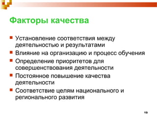 19
Факторы качества
 Установление соответствия между
деятельностью и результатами
 Влияние на организацию и процесс обучения
 Определение приоритетов для
совершенствования деятельности
 Постоянное повышение качества
деятельности
 Соответствие целям национального и
регионального развития
 