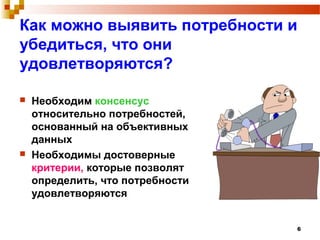 6
Как можно выявить потребности и
убедиться, что они
удовлетворяются?
 Необходим консенсус
относительно потребностей,
основанный на объективных
данных
 Необходимы достоверные
критерии, которые позволят
определить, что потребности
удовлетворяются
 