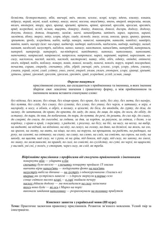 безвісти, безперестанку, вбік, ввечері, ввіч, вволю, вголос, вгорі, вгору, вдень, взимку, взнаки,
відразу, вкрай, вкупі, влад, влітку, внизу, вночі, восени, впам'ятку, впень, вперед, впереміш, вплав,
вплач, впоперек, впору, враз, вранці, врешті, врівень, врівні, врозкид, врозліт, врозсип, врозтіч,
вряд, всередині, вслід, всмак, вщерть, доверху, довіку, довкола, доволі, догори, додолу, додому,
докупи, донизу, дотла, дощенту, заміж, заочі, запанібрата, запівніч, зараз, заразом, зарані,
засвітла, збоку, зверху, звіку, згори, здуру, ззаду, зісподу, знизу, зозла, зокола, зразу, зранку, зрання,
зрештою, зроду, зсередини, набік, набір, наверх, навесні, навиворіт, навиліт, навідліг, навідріз,
навіки, навіч, нагору (але: на-гора), надвечір, надворі, надголодь, надзелень, надмір, надміру, назад,
нахват, наздогад, назустріч, наїздом, наниз, нанизу, наостанок, напам'ять, наперебій, напереваги,
наперед, наперекір, напереріз, на-півдорозі, напідпитку, напоказ, наполовину, напохваті,
напочатку, наприклад, напровесні, напролом, напропале, нараз, нарешті, нарівні, нарозхват, на-
силу, наскоком, наспід, наспіх, насподі, насторожі, наяву, обік, обіч, одвіку, опівдні, опівночі,
опліч, підряд, побіч, поблизу, поверх, повік, поволі, позаду, поночі, попліч, поруч, поряд, посередині,
почасти, скраю, спереду, спочатку, убік, убрід, увечері, увіч, уголос, угорі, угору, удень, узимку,
узнаки, украй, укупі, улад, улітку, униз, уночі, уперед, уплав, уплач, упоперек, угору, уранці, урешті,
урівень, урівні, урозкид, урозліт, урозсип, урозтіч, уряд, усередині, услід, усмак, ушир.
Окремо пишуться
прислівникові сполуки, що складаються з прийменника та іменника, в яких іменник
зберігає своє лексичне значення і граматичну форму, а між прийменником та
іменником можна вставити означуване слово:
без відома, без жалю, без кінця, без кінця-краю, без краю, без ладу, без ліку, без мети, без наміру,
без пуття, без сліду, без смаку, без сумніву, без угаву, без упину, без черги, в затишку, в міру, в
нагороду, в ногу, в обмін, в обріз, в позику, в цілості, до біса, до вподоби, до гурту, до діла, до
загину, до запитання, до краю, до крихти, до ладу, до лиха, до лиця, до міри, до ноги, до обіду, до
останку, до пари, до пня, до побачення, до пори, до пуття, до речі, до решти, до сих пір, до смаку,
до смерті, до снаги, до сьогодні, за години, за дня, за кордон, за рахунок, за світла, з болю, з-за
кордону, з краю в край, з переляку, з радості, з розгону, на бігу, на біс, на вагу, на весну, на вибір,
на видноті, на відчай, на відмінно, на віку, на гамуз, на голову, на диво, на дозвіллі, на жаль, на зло,
на зразок, на льоту, на мить, на ніщо, на око, на поруки, на прощання, на радість, на радощах, на
руку, на самоті, на світанку, на скаку, на славу, на слово, на сміх, на совість, на сором, на ходу, на
шкоду, на щастя, над силу, не з руки, ні на гріш, під боком, під гору, під силу, по закону, по змозі,
по знаку, по можливості, по правді, по силі, по совісті, по сусідству, по суті, по черзі, по щирості,
у вигляді, уві сні, у поміч, у стократ, через силу, як слід, як треба.
Відрізняйте прислівники з префіксами від сполучень прийменників з іменниками
повернути вбік — ударити в бік
спочатку було весело — з початку концерту пройшло 15 хвилин
вивчити вірш напам'ять — подарувати фото на пам'ять
назустріч вибігла дівчина — на зустріч з однокурсниками з'іхались всі
вперше ми зустрілись навесні — з дороги звернули в перше село
сонце світило високо вгорі — в горі знайшли печеру
насилу дійшли додому — ми покладалися на силу захисника
якось воно буде — як ось і Марко на поріг
виконали завдання наполовину — розраховували на половину прибутків
Конспект заняття з української мови (III курс)
Тема: Практичне засвоєння правопису прислівників. Розвиток зв’язного мовлення. Усний твір за
ілюстрацією.
 