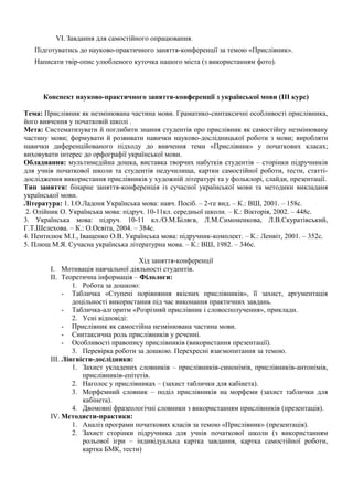 VI. Завдання для самостійного опрацювання.
Підготуватись до науково-практичного заняття-конференції за темою «Прислівник».
Написати твір-опис улюбленого куточка нашого міста (з використанням фото).
Конспект науково-практичного заняття-конференції з української мови (III курс)
Тема: Прислівник як незмінювана частина мови. Граматико-синтаксичні особливості прислівника,
його вивчення у початковій школі .
Мета: Систематизувати й поглибити знання студентів про прислівник як самостійну незмінювану
частину мови; формувати й розвивати навички науково-дослідницької роботи з мови; виробляти
навички диференційованого підходу до вивчення теми «Прислівник» у початкових класах;
виховувати інтерес до орфографії української мови.
Обладнання: мультимедійна дошка, виставка творчих набутків студентів – сторінки підручників
для учнів початкової школи та студентів педучилища, картки самостійної роботи, тести, статті-
дослідження використання прислівників у художній літературі та у фольклорі, слайди, презентації.
Тип заняття: бінарне заняття-конференція із сучасної української мови та методики викладаня
української мови.
Література: 1. І.О.Ладоня Українська мова: навч. Посіб. – 2-ге вид. – К.: ВШ, 2001. – 158с.
2. Олійник О. Українська мова: підруч. 10-11кл. середньої школи. – К.: Вікторія, 2002. – 448с.
3. Українська мова: підруч. 10-11 кл./О.М.Біляєв, Л.М.Симоненкова, Л.В.Скуратівський,
Г.Т.Шелехова. – К.: О.Освіта, 2004. – 384с.
4. Пентилюк М.І., Іващенко О.В. Українська мова: підручник-комплект. – К.: Ленвіт, 2001. – 352с.
5. Плющ М.Я. Сучасна українська літературна мова. – К.: ВШ, 1982. – 346с.
Хід заняття-конференції
I. Мотивація навчальної діяльності студентів.
II. Теоретична інформація – Філологи:
1. Робота за дошкою:
- Табличка «Ступені порівняння якісних прислівників», її захист, аргументація
доцільності використання під час виконання практичних завдань.
- Табличка-алгоритм «Розрізняй прислівник і словосполучення», приклади.
2. Усні відповіді:
- Прислівник як самостійна незмінювана частина мови.
- Синтаксична роль прислівників у реченні.
- Особливості правопису прислівників (використання презентації).
3. Перевірка роботи за дошкою. Перехресні взаємопитання за темою.
III. Лінгвісти-дослідники:
1. Захист укладених словників – прислівників-синонімів, прислівників-антонімів,
прислівників-епітетів.
2. Наголос у прислівниках – (захист таблички для кабінета).
3. Морфемний словник – поділ прислівників на морфеми (захист таблички для
кабінета).
4. Двомовні фразеологічні словники з використанням прислівників (презентація).
IV. Методисти-практики:
1. Аналіз програми початкових класів за темою «Прислівник» (презентація).
2. Захист сторінки підручника для учнів початкової школи (з використанням
рольової ігри – індивідуальна картка завдання, картка самостійної роботи,
картка БМК, тести)
 