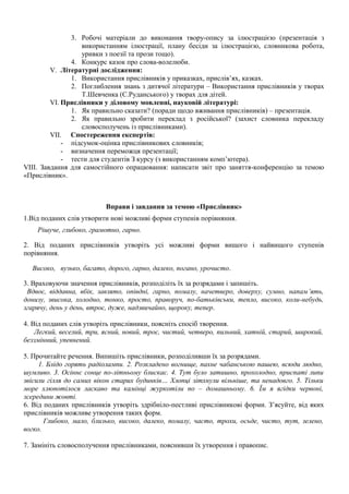 3. Робочі матеріали до виконання твору-опису за ілюстрацією (презентація з
використанням ілюстрації, плану бесіди за ілюстрацією, словникова робота,
уривки з поезії та прози тощо).
4. Конкурс казок про слова-волелюби.
V. Літературні дослідження:
1. Використання прислівників у приказках, прислів’ях, казках.
2. Поглиблення знань з дитячої літератури – Використання прислівників у творах
Т.Шевченка (С.Руданського) у творах для дітей.
VI. Прислівники у діловому мовленні, науковій літературі:
1. Як правильно сказати? (поради щодо вживання прислівників) – презентація.
2. Як правильно зробити переклад з російської? (захист словника перекладу
словосполучень із прислівниками).
VII. Спостереження експертів:
- підсумок-оцінка прислівникових словників;
- визначення переможця презентації;
- тести для студентів З курсу (з використанням комп’ютера).
VIII. Завдання для самостійного опрацювання: написати звіт про заняття-конференцію за темою
«Прислівник».
Вправи і завдання за темою «Прислівник»
1.Від поданих слів утворити нові можливі форми ступенів порівняння.
Рішуче, глибоко, грамотно, гарно.
2. Від поданих прислівників утворіть усі можливі форми вищого і найвищого ступенів
порівняння.
Високо, вузько, багато, дорого, гарно, далеко, погано, урочисто.
3. Враховуючи значення прислівників, розподіліть їх за розрядами і запишіть.
Вдвоє, віддавна, вбік, завзято, опівдні, гарно, помалу, начетверо, доверху, сумно, напам’ять,
донизу, звисока, холодно, тонко, просто, праворуч, по-батьківськи, тепло, високо, коли-небудь,
згарячу, день у день, втроє, дуже, надзвичайно, щороку, тепер.
4. Від поданих слів утворіть прислівники, поясніть спосіб творення.
Легкий, веселий, три, ясний, новий, троє, чистий, четверо, пильний, хатній, старий, широкий,
беззмінний, упевнений.
5. Прочитайте речення. Випишіть прислівники, розподіливши їх за розрядами.
1. Блідо горять радіолампи. 2. Розкладено вогнище, пахне чабанською пашею, всюди людно,
шумливо. 3. Осіннє сонце по-літньому блискає. 4. Тут було затишно, прохолодно, приспаті липи
звісили гілля до самих вікон старих будинків… Хлопці зітхнули вільніше, та ненадовго. 5. Тільки
море хлюпотілося ласкаво та камінці журкотіли по – домашньому. 6. Їм я ягідки червоні,
зсередини жовті.
6. Від поданих прислівників утворіть здрібніло-пестливі прислівникові форми. З’ясуйте, від яких
прислівників можливе утворення таких форм.
Глибоко, мало, близько, високо, далеко, помалу, часто, трохи, осьде, чисто, тут, зелено,
вогко.
7. Замініть словосполучення прислівниками, пояснивши їх утворення і правопис.
 