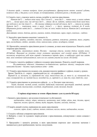 З далеких країн, з певним наміром, дуже розсердившись, французькою мовою, кожної суботи,
кожного літа, у два рази, в усіх місцях, не поміркувавши, останнім разом, у десять разів.
8. Спишіть текст, ставлячи замість питань потрібні за змістом прислівники.
Наталя (як?) … любила свою маму. Ось і (коли?) … вона (як?) … читає книгу, а мама сидить
(де?) … , думає щось своє, час від часу (як?) … зітхає. Це ж, мабуть, завдала вона болю мамі тим,
що побігала в лісі (як довго?) … . На хвилину відірвала погляд від книги, (як?) … глянула на матір.
Наталя (як?) … поцілувала маму в щоку, (коли?) … у другу, припала голівкою до її колін.
Шершавою рукою мати (як?) … гладила її м’яке, як льон, пишне волосся. Наталя (як?) заплющила
повіки.
Для довідок: ніжно, допізна, рвучко, уважно, потім, допитливо, зараз, поруч, повільно, глибоко.
9. Згрупуйте прислівники-синоніми і запишіть їх.
Завжди, швидко, спокійно, таємно, зненацька, раптом, повсякчас, раптово, тихо, уперто,
враз, несподівано, стійко, завзято, вічно, наполегливо, хутко, незабаром, потай.
10. Прочитайте, випишіть прислівники разом із словами, до яких вони відносяться. Поясніть спосіб
творення прислівників.
Шумлять, хвилюються жита. Поглянь – пшениця стигла, золота додолу хилить колос.
(Н.Забіла). Виноград на зігнутих гілках гостинно простягає свої солодкі грона. (Н.Рибак). У
погожому вечірньому небі тут справді з’являються міріади зірок, а найбільші серед них сяють
так, наче невпинно наближаються, наче ось-ось мають упасти на землю. (О.Лупій).
11. Спишіть і виділіть префікси і суфікси в поданих прислівниках. Поясніть спосіб творення.
По-святковому одягнені; ставитися по-батьківськи; приїхали здалеку; повернути вліво;
написати багато – багато; пересуватися ледве – ледве.
12. Утворіть прислівники від поданих слів, використовуючи префікси і суфікси, подані у дужках.
Зразок. Третій (в, є) – втретє; український (по, и) – по-українськи.
Перший (в, е), весна(на, і), справжній (по, ому), тихесенько (по, у), тихо (с, а), німецький (по,
ому), козацький (по, и), чистий (на,о), молодий (за, у), гарячий (з, у), наш (по, ому), твій (по, єму).
13. Утворіть прислівники за допомогою суфіксів –о, -в. Поставте знак наголосу.
Тихий, далекий, чистий, ясний, сильний, байдужий, повільний, просторий, швидкий, прямий,
простий, поганий, тимчасовий, солодкий, стурбований, сухий, темний, довгий.
Сторінка підручника за темою «Прислівник» для студентів III курсу
1.Запишіть прислівники у дві колонки (означальні та обставинні):
надзвичайно, зопалу, міцно, навмисно, щохвилини, нині, добре, вдень, так, досить, тричі,
дорогою, погано, красно, здавна, туди, вщерть, багато, змолоду, допізна.
2.Утворіть вищий ступінь порівняння від даних прислівників:
голосно, гарно, дуже, глибоко, низько, повільно, весело, тепло, надзвичайно, погано.
3. Складіть таблицю утворення прислівників.
4. Виберіть з газет чи художніх творів речення з прислівниками, співзвучними з ними словами і
запишіть.
5. Придумайте і запишіть речення, в яких прислівники втратили своє лексичне значення і
вживаються у ролі прийменників; часток; сполучників.
 