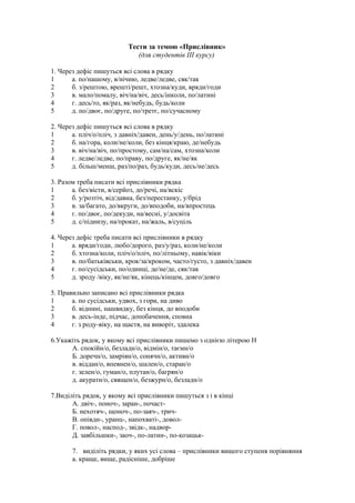 Тести за темою «Прислівник»
(для студентів III курсу)
1. Через дефіс пишуться всі слова в рядку
1 а. по/нашому, в/нічию, ледве/ледве, сяк/так
2 б. з/рештою, врешті/решт, хтозна/куди, вряди/годи
3 в. мало/помалу, віч/на/віч, десь/інколи, по/латині
4 г. десь/то, як/раз, як/небудь, будь/коли
5 д. по/двоє, по/друге, по/третє, по/сучасному
2. Через дефіс пишуться всі слова в рядку
1 а. пліч/о/пліч, з давніх/давен, день/у/день, по/латині
2 б. на/гора, коли/не/коли, без кінця/краю, де/небудь
3 в. віч/на/віч, по/простому, сам/на/сам, хтозна/коли
4 г. ледве/ледве, по/праву, по/друге, як/не/як
5 д. більш/менш, раз/по/раз, будь/куди, десь/не/десь
3. Разом треба писати всі прислівники рядка
1 а. без/вісти, в/серйоз, до/речі, на/вскіс
2 б. у/розтіч, від/давна, без/перестанку, у/брід
3 в. за/багато, до/вкруги, до/вподоби, на/впростець
4 г. по/двоє, по/декуди, на/весні, у/досвіта
5 д. с/піднизу, на/прокат, на/жаль, в/суціль
4. Через дефіс треба писати всі прислівники в рядку
1 а. вряди/годи, любо/дорого, раз/у/раз, коли/не/коли
2 б. хтозна/коли, пліч/о/пліч, по/літньому, навік/віки
3 в. по/батьківськи, крок/за/кроком, часто/густо, з давніх/давен
4 г. по/сусідськи, по/одинці, де/не/де, сяк/так
5 д. зроду /віку, як/не/як, кінець/кінцем, довго/довго
5. Правильно записано всі прислівники рядка
1 а. по сусідськи, удвох, з гори, на диво
2 б. віднині, нашвидку, без кінця, до вподоби
3 в. десь-інде, підчас, допобачення, сповна
4 г. з роду-віку, на щастя, на виворіт, здалека
6.Укажіть рядок, у якому всі прислівники пишемо з однією літерою Н
А. спокійн/о, безладн/о, відмін/о, таємн/о
Б. доречн/о, замріян/о, сонячн/о, активн/о
в. віддан/о, впевнен/о, шален/о, старан/о
г. зелен/о, гуман/о, плутан/о, багрян/о
д. акуратн/о, священ/о, безжурн/о, безладн/о
7.Виділіть рядок, у якому всі прислівники пишуться з і в кінці
А. двіч-, поноч-, заран-, почаст-
Б. нехотяч-, щоноч-, по-заяч-, трич-
В. опівдн-, уранц-, напохваті-, довол-
Г. повол-, наспод-, звідк-, надвор-
Д. завбільшки-, заоч-, по-латин-, по-козацьк-
7. виділіть рядки, у яких усі слова – прислівники вищого ступеня порівняння
а. краще, вище, радісніше, добріше
 