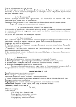 Для гри можна використати такі речення:
1. Сьогодні чудова погода. 2. Тихо, тихо Дунай воду несе. 3. Вдома вчи уроки пильно, ранком
вчасно йди до школи, точним будь і акуратним, не затримуйся ніколи. 4. Був коваль. І удень і вночі
він кував дивовижні ключі.
2. Гра "Хто швидше"?
Учитель пропонує написати п'ять прислівників, що відповідають на питання як? і п'ять
прислівників, що відповідають на питання коли?
Наприклад: бадьоро, весело, сумно, смішно, уважно; восени, влітку, взимку, навесні, вранці.
Виграє той, хто першим правильно виконає завдання.
3. Гра "Допиши прислівник, протилежний за значенням."
Учитель пише на дошці десять прислівників. Учні списують їх і до кожного дописують протилежні
за значенням (антоніми), наприклад: назад-вперед, вночі-вдень, тихо-голосно, мало-багато,
сьогодні-завтра.
Виграє той, хто правильно і швидко виконає завдання.
4. Гра "Лото прислівник".
Учні одержують картки, на кожній з яких написано три речення з пропущеним прислівником. цІ
прислівники написані на окремих картках, які тримає вчитель і запитує з ним речення.
На картках можуть бути такі речення:
1. Посідали діти на траві (навколо) вогнища. (Зненацька) прилетів вологий вітер. Пострибав
горобець (навпростець).
2. (Невдовзі) в стелі підземелля одчинився люк. (Нишком) вибрався він з-під листя. (Багато)
шкідливих комах винищують шпаки.
3. Пив тигр (повільно), певний у своїй силі й могутності. Назбирали ми їх (чимало). Я (швиденько)
опустився снопові на спину.
5. Загадки-жарти.
1. Який прислівник однаково читається зліва направо і справа наліво? (зараз)
2. В яких прислівниках є три-чотири приголосних і один голосний? (Вдень, вверх, вниз).
3. Які прислівники запитують про себе? (Щотижня, щогодини, щороку, щоденно).
4. Який прислівник вживається з серцем? (натщесерце).
Виконання різноманітних лексичних вправ сприяє не тільки розвиткові мовлення дітей, а
й закріпленню в них навичок у розпізнаванні і правильному написанні прислівників.
Українська мова, IV клас
Тема:Повторення вивченого про прислівник
Мета: повторити і закріпити відомості про
прислівник; формувати вміння визначати в реченні прислівники,
їх ознаки; розвивати діалогічне мовлення; виховувати почуття любові до природи рідного краю
Тип уроку: закріплення знань і вмінь
Форма уроку: урок - мовний журнал, з використанням комп’ютерних технологій
Обладнання: підручник, схеми, картки, комп’ютер, додатковий матеріал
Девіз уроку: Квіти – окраса життя
Хід уроку
І. Організація уроку
Слово вчителя
День добрий, друзі, ще один урок
До вас прийшов за розкладом сьогодні.
Отож озбройтесь книгою й пером,
Щоб упірнуть у мовну нам безодню.
 