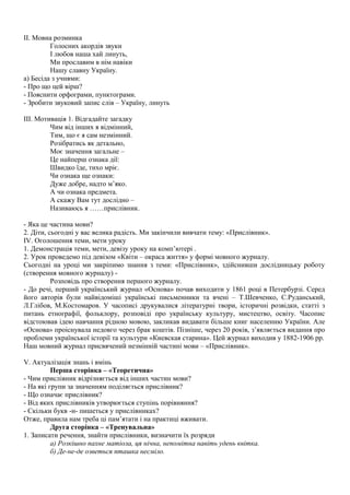 ІІ. Мовна розминка
Голосних акордів звуки
І любов наша хай линуть,
Ми прославим в нім навіки
Нашу славну Україну.
а) Бесіда з учнями:
- Про що цей вірш?
- Пояснити орфограми, пунктограми.
- Зробити звуковий запис слів – Україну, линуть
ІІІ. Мотивація 1. Відгадайте загадку
Чим від інших я відмінний,
Тим, що є я сам незмінний.
Розібратись як детально,
Моє значення загальне –
Це найперш ознака дії:
Швидко їде, тихо мріє.
Чи ознака ще ознаки:
Дуже добре, надто м’яко.
А чи ознака предмета.
А скажу Вам тут дослідно –
Називаюсь я ……прислівник.
- Яка це частина мови?
2. Діти, сьогодні у вас велика радість. Ми закінчили вивчати тему: «Прислівник».
IV. Оголошення теми, мети уроку
1. Демонстрація теми, мети, девізу уроку на комп’ютері .
2. Урок проведемо під девізом «Квіти – окраса життя» у формі мовного журналу.
Сьогодні на уроці ми закріпимо знання з теми: «Прислівник», здійснивши дослідницьку роботу
(створення мовного журналу) -
Розповідь про створення першого журналу.
- До речі, перший український журнал «Основа» почав виходити у 1861 році в Петербурзі. Серед
його авторів були найвідоміші українські письменники та вчені – Т.Шевченко, С.Руданський,
Л.Глібов, М.Костомаров. У часописі друкувалися літературні твори, історичні розвідки, статті з
питань етнографії, фольклору, розповіді про українську культуру, мистецтво, освіту. Часопис
відстоював ідею навчання рідною мовою, закликав видавати більше книг населенню України. Але
«Основа» проіснувала недовго через брак коштів. Пізніше, через 20 років, з’являється видання про
проблеми української історії та культури «Киевская старина». Цей журнал виходив у 1882-1906 рр.
Наш мовний журнал присвячений незмінній частині мови – «Прислівник».
V. Актуалізація знань і вмінь
Перша сторінка – «Теоретична»
- Чим прислівник відрізняється від інших частин мови?
- На які групи за значенням поділяється прислівник?
- Що означає прислівник?
- Від яких прислівників утворюється ступінь порівняння?
- Скільки букв -н- пишеться у прислівниках?
Отже, правила нам треба ці пам’ятати і на практиці вживати.
Друга сторінка – «Тренувальна»
1. Записати речення, знайти прислівники, визначити їх розряди
а) Розкішно пахне матіола, ця нічна, непомітна навіть удень квітка.
б) Де-не-де озветься пташка несміло.
 