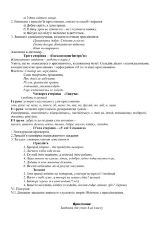 в) Удень світило сонце.
2. Виписати з прислів’їв прислівники, пояснити спосіб творення.
а) Добре скрізь, а дома краще.
б) Влітку дров не припасеш – мерзнутимеш взимку.
в) Яблуко від яблуні недалеко відкотиться.
3. Записати словосполучення, визначити ознаки прислівників.
Працювати добре. Співати голосно.
Росте догори. Котлети по-київськи.
Кава по-турецьки.
Хвилинка відпочинку.
Третя сторінка – «Ексклюзивне інтерв’ю»
(Ситуативне завдання – робота в парах)
Уявіть, що ви знаходитесь у краєзнавчому, художньому музеї. Складіть діалог з однокласниками,
використовуючи прислівники з орфограмою «И та і в кінці прислівників»
Вчитель: А тепер час міркувати,
Свою творчість проявляти,
Про девіз не забувати:
Розум, фантазію прояви.
Активним, уважним будь
І про кмітливість не забудь.
Четверта сторінка – «Творча»
( робота в групах)
І група: утворити від поданих слів прислівники-
ліва, рука; не, наче; о, північ; об, мало; до, низ; по, другий; по, мій; в, зима.
ІІ група: записати прислівники, розкриваючи дужки –
Рано(вранці), довго(довго), кінець(кінцем), час(від)часу; з, дня( на, день); по(нашому), по(друге),
десь(то), рік(у)рік.
ІІІ група: дібрати до поданих слів антоніми –
високо, швидко, далеко, вдень, темно, добре, весело, влітку, солодко.
П’ята сторінка – «У світі цікавого»
1.Розгадування кросвордів.
2.Прислів’я перевірка опереджаючого завдання
3. Загадки з використанням прислівників
Прислів’я
1. Працюй ударно – дні пройдуть немарно.
2. Легкого хліба ніде нема.
3. Скупий двічі платить, а ледачий двічі робить.
4. Лиха новина на крилах літає, а добра ледве-ледве шкутильгає.
5. Додому й кінь жвавіше біжить.
6. Як слів небагато, то й розуму малувато.
Загадки
1. Хто вранці ходить на чотирьох, а ввечері на трьох? (людина)
2. Вдень у небі гуляє, а ввечері на землю сідає? (сонце)
3. Надворі горою, а в хаті водою?(сніг)
4. Навесні веселить, влітку холодить, восени годує, взимку гріє? (дерево)
VI. Підсумок
VII. Домашнє завдання: виписати з художніх творів 10 речень з прислівниками.
Прислівник
Завдання для учнів 4-го классу
 